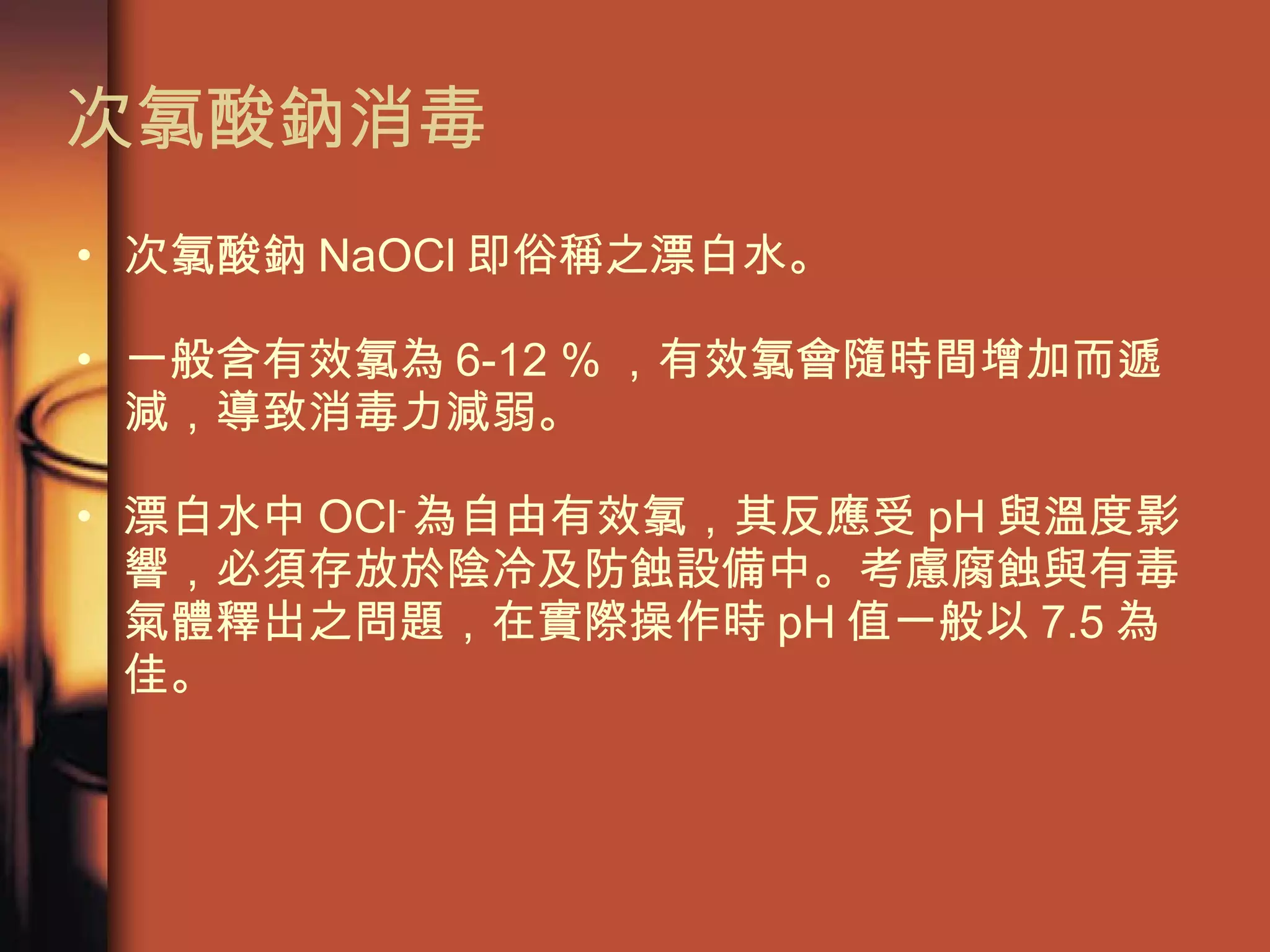 次氯酸鈉消毒 次氯酸鈉 NaOCl 即俗稱之漂白水。 一般含有效氯為 6-12 % ，有效氯會隨時間增加而遞減，導致消毒力減弱。 漂白水中 OCl - 為自由有效氯，其反應受 pH 與溫度影響，必須存放於陰冷及防蝕設備中。考慮腐蝕與有毒氣體釋出之問題，在實際操作時 pH 值一般以 7.5 為佳。  