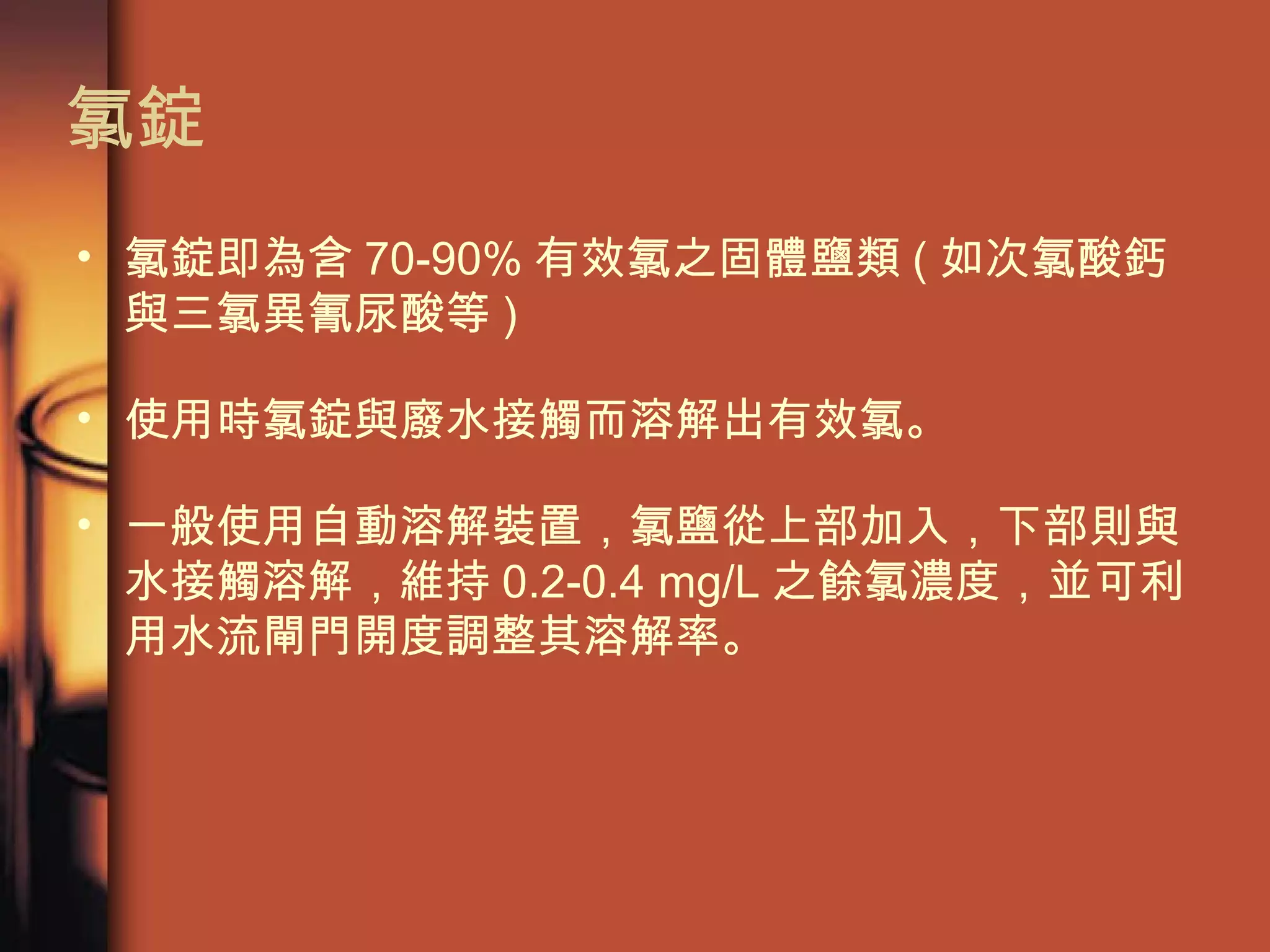 氯錠 氯錠即為含 70-90% 有效氯之固體鹽類 ( 如次氯酸鈣與三氯異氰尿酸等 ) 使用時氯錠與廢水接觸而溶解出有效氯。 一般使用自動溶解裝置，氯鹽從上部加入，下部則與水接觸溶解，維持 0.2-0.4 mg/L 之餘氯濃度，並可利用水流閘門開度調整其溶解率。  