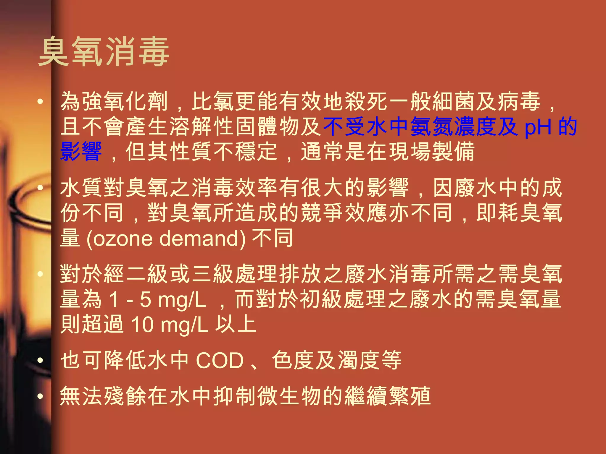臭氧消毒  為強氧化劑，比氯更能有效地殺死一般細菌及病毒，且不會產生溶解性固體物及 不受水中氨氮濃度及 pH 的影響 ，但其性質不穩定，通常是在現場製備 水質對臭氧之消毒效率有很大的影響，因廢水中的成份不同，對臭氧所造成的競爭效應亦不同，即耗臭氧量 (ozone demand) 不同 對於經二級或三級處理排放之廢水消毒所需之需臭氧量為 1 - 5 mg/L ，而對於初級處理之廢水的需臭氧量則超過 10 mg/L 以上 也可降低水中 COD 、色度及濁度等 無法殘餘在水中抑制微生物的繼續繁殖 