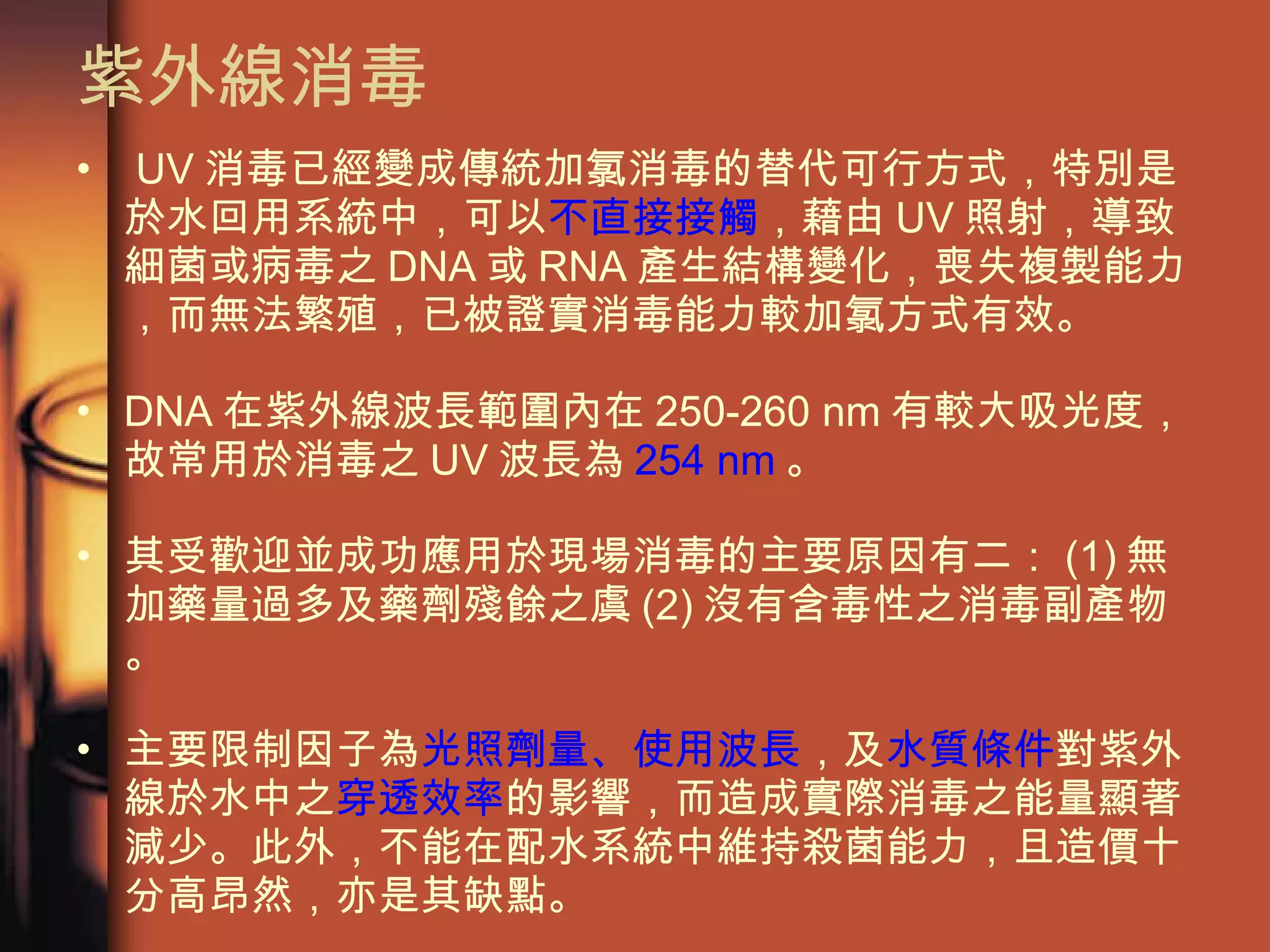 紫外線消毒 UV 消毒已經變成傳統加氯消毒的替代可行方式，特別是於水回用系統中，可以 不直接接觸 ，藉由 UV 照射，導致細菌或病毒之 DNA 或 RNA 產生結構變化，喪失複製能力，而無法繁殖，已被證實消毒能力較加氯方式有效。 DNA 在紫外線波長範圍內在 250-260 nm 有較大吸光度，故常用於消毒之 UV 波長為 254 nm 。 其受歡迎並成功應用於現場消毒的主要原因有二： (1) 無加藥量過多及藥劑殘餘之虞 (2) 沒有含毒性之消毒副產物。 主要限制因子為 光照劑量、使用波長 ，及 水質條件 對紫外線於水中之 穿透效率 的影響，而造成實際消毒之能量顯著減少。此外，不能在配水系統中維持殺菌能力，且造價十分高昂然，亦是其缺點。  