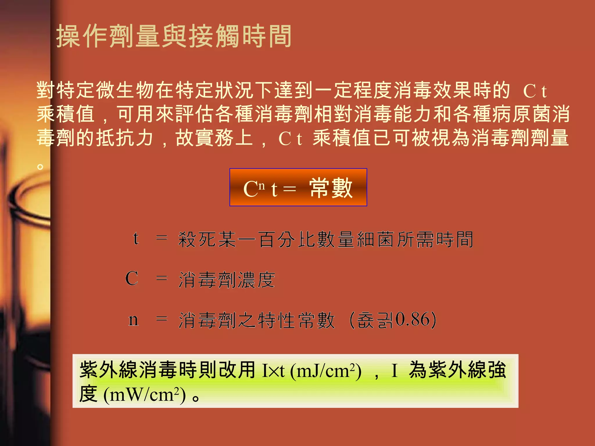 操作劑量與接觸時間 C n  t =  常數 對特定微生物在特定狀況下達到一定程度消毒效果時的  C t  乘積值，可用來評估各種消毒劑相對消毒能力和各種病原菌消毒劑的抵抗力，故實務上， C t  乘積值已可被視為消毒劑劑量。 紫外線消毒時則改用 I  t (mJ/cm 2 ) ， I  為紫外線強度 (mW/cm 2 ) 。 