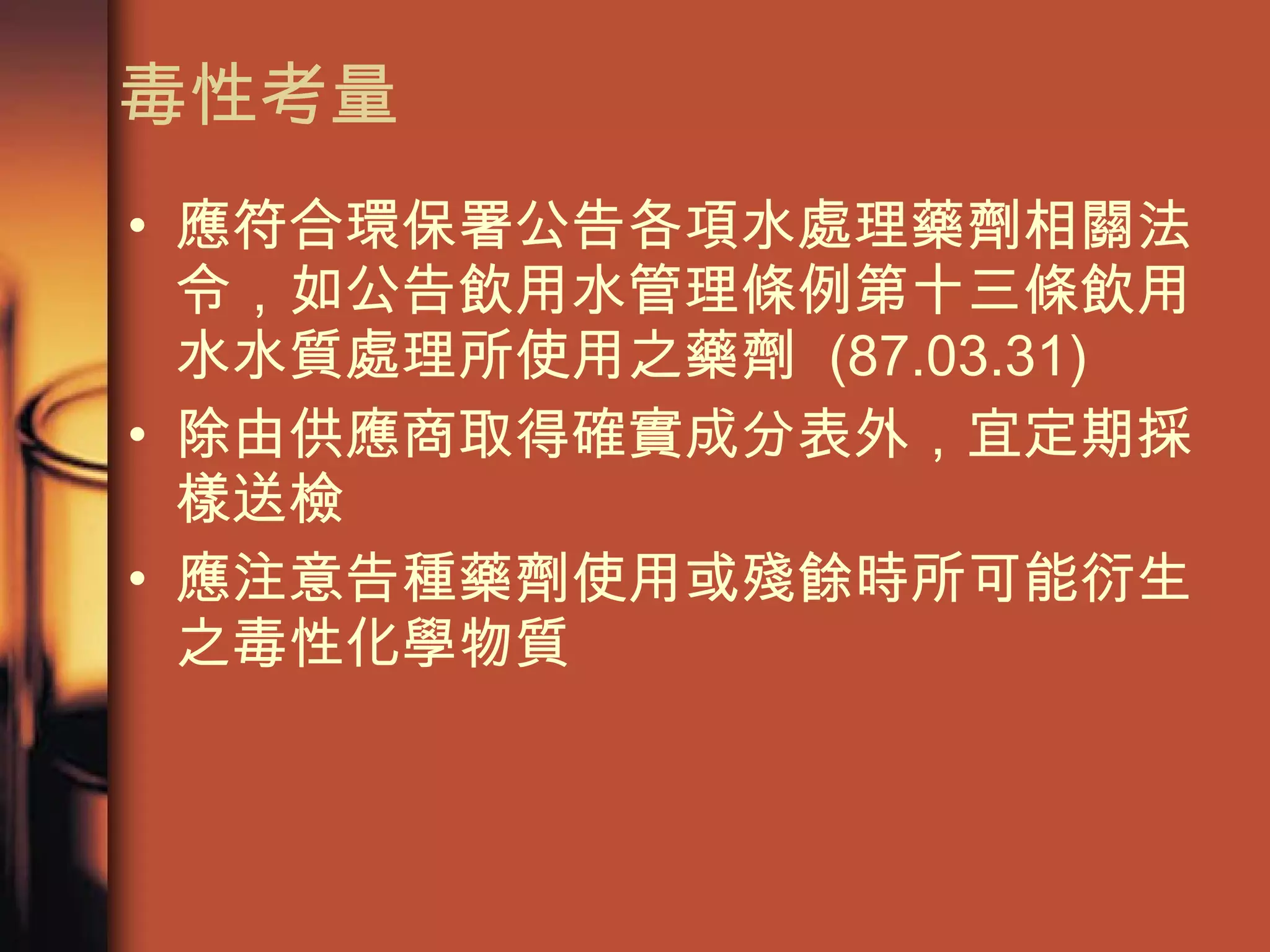 毒性考量 應符合環保署公告各項水處理藥劑相關法令，如公告飲用水管理條例第十三條飲用水水質處理所使用之藥劑  (87.03.31) 除由供應商取得確實成分表外，宜定期採樣送檢 應注意告種藥劑使用或殘餘時所可能衍生之毒性化學物質 