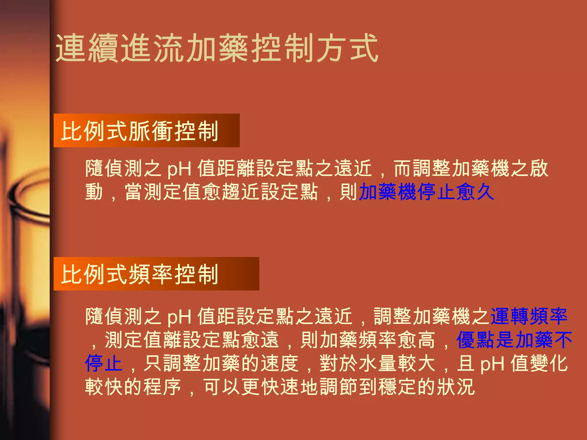 連續進流加藥控制方式 隨偵測之 pH 值距離設定點之遠近，而調整加藥機之啟動，當測定值愈趨近設定點，則 加藥機停止愈久 比例式頻率控制 隨偵測之 pH 值距設定點之遠近，調整加藥機之 運轉頻率 ，測定值離設定點愈遠，則加藥頻率愈高， 優點是加藥不停止 ，只調整加藥的速度，對於水量較大，且 pH 值變化較快的程序，可以更快速地調節到穩定的狀況 比例式脈衝控制 