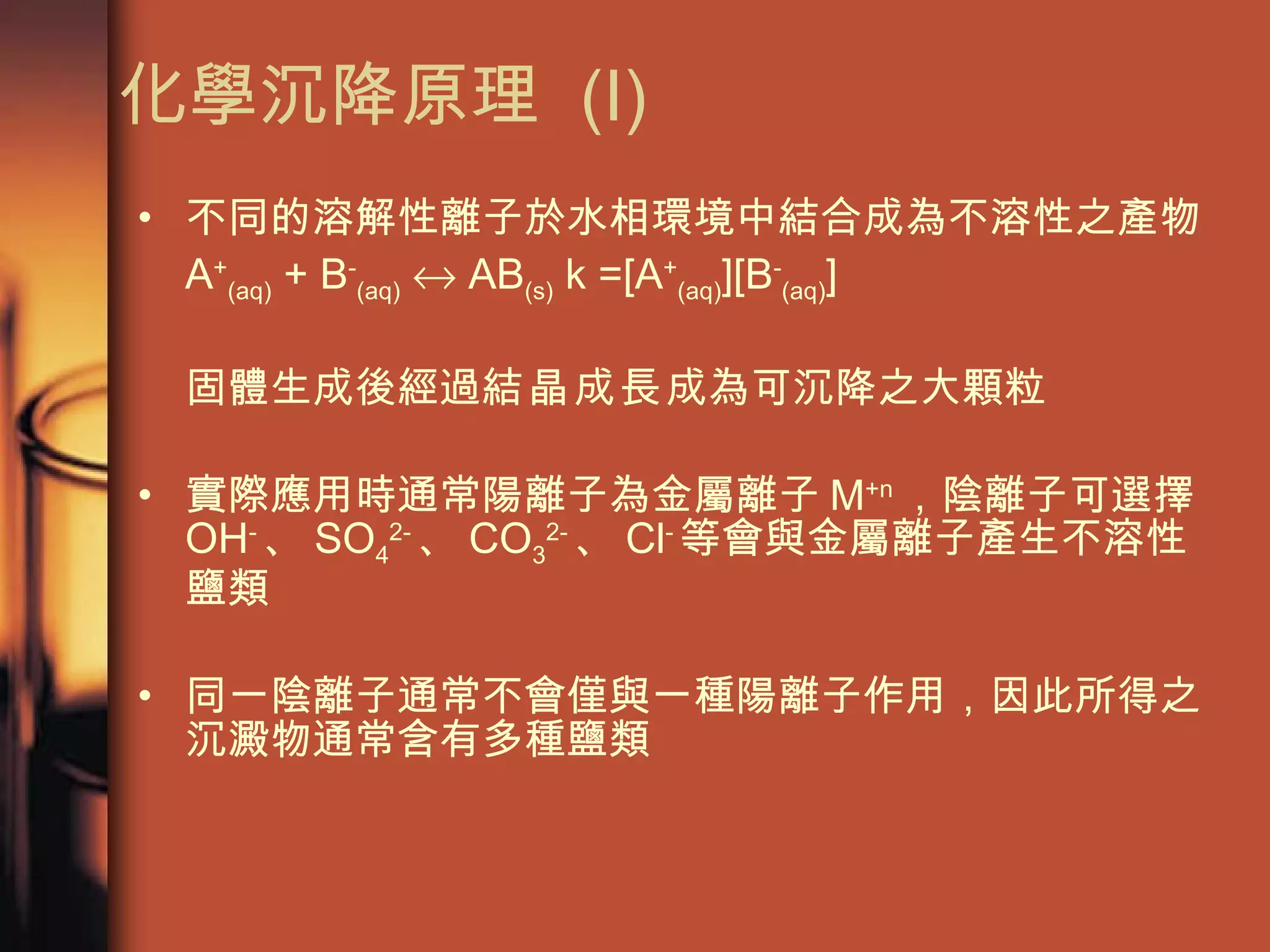 化學沉降原理  (I) 不同的溶解性離子於水相環境中結合成為不溶性之產物 A + (aq)  + B - (aq)     AB (s)  k =[A + (aq) ][B - (aq) ]  固體生成後經過 結晶成長 成為可沉降之大顆粒 實際應用時通常陽離子為金屬離子 M +n ，陰離子可選擇 OH - 、 SO 4 2- 、 CO 3 2- 、 Cl - 等會與金屬離子產生不溶性鹽類 同一陰離子通常不會僅與一種陽離子作用，因此所得之沉澱物通常含有多種鹽類 