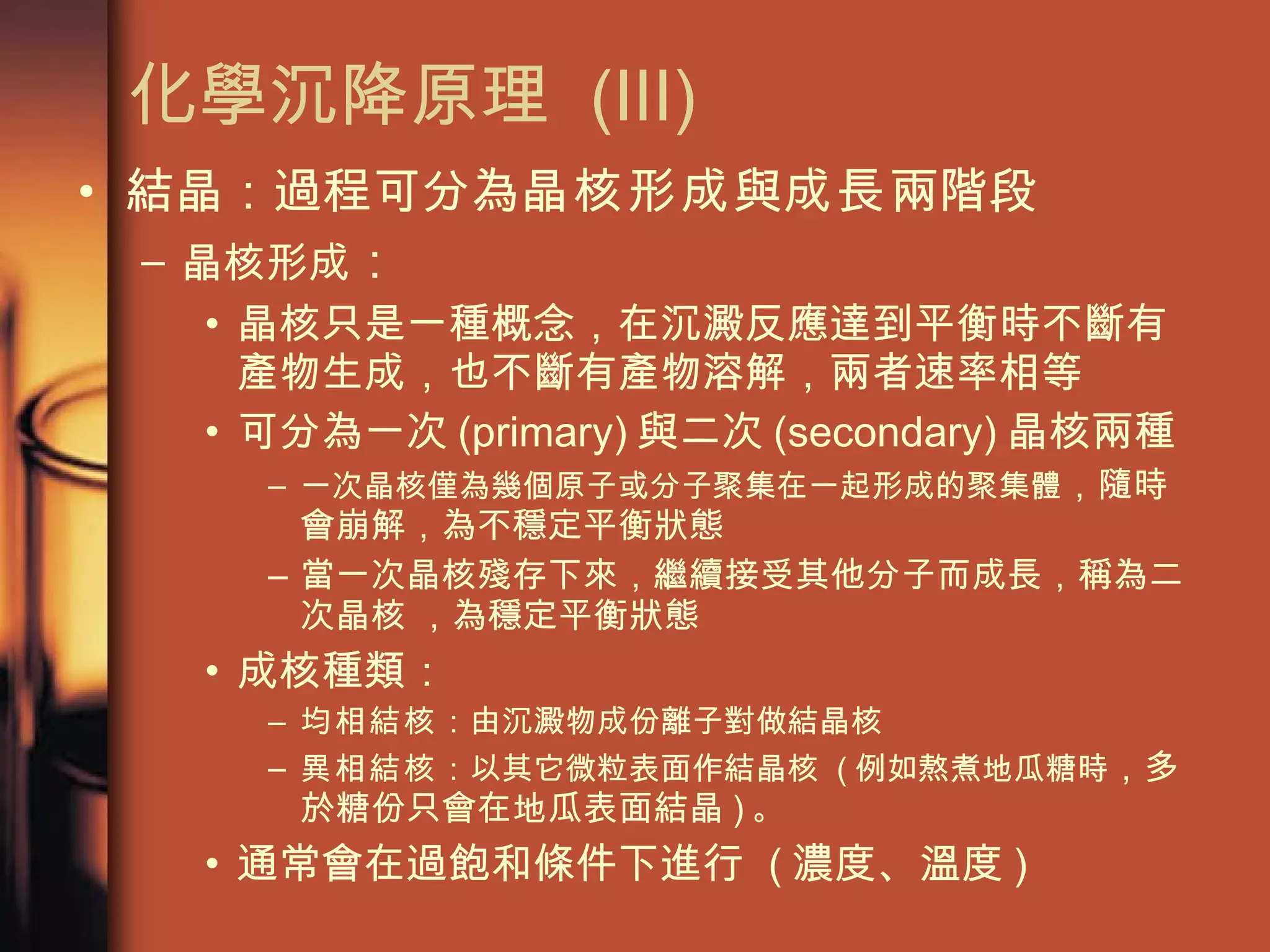 化學沉降原理  (III) 結晶：過程可分為 晶核形成 與 成長 兩階段 晶核形成 ： 晶核只是一種概念，在沉澱反應達到平衡時不斷有產物生成，也不斷有產物溶解，兩者速率相等 可分為一次 (primary) 與二次 (secondary) 晶核兩種 一次晶核僅為幾個原子或分子聚集在一起形成的聚集體 ，隨時會崩解，為不穩定平衡狀態 當一次晶核殘存下來，繼續接受其他分子而成長，稱為二次晶核   ，為穩定平衡狀態 成核種類： 均相結核 ：由沉澱物成份離子對做結晶核 異相結核 ：以其它微粒表面作結晶核  ( 例如熬煮地瓜糖時 ，多於糖份只會在地瓜表面結晶 ) 。  通常會在過飽和條件下進行  ( 濃度、溫度 ) 