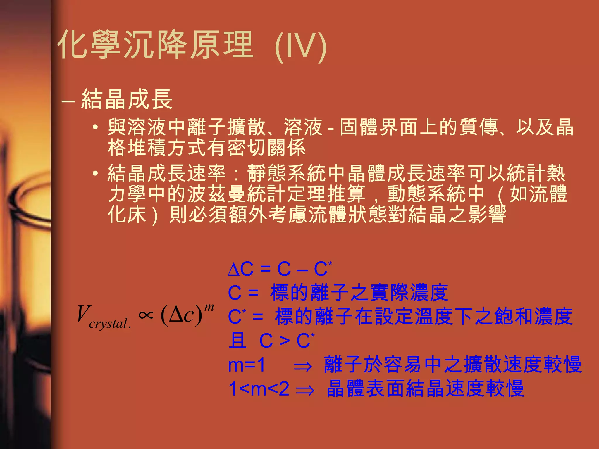 化學沉降原理  (IV) 結晶成長 與溶液中離子擴散 、 溶液 - 固體界面上的質傳 、 以及晶格堆積方式有密切關係 結晶成長速率：靜態系統中晶體成長速率可以統計熱力學中的波茲曼統計定理推算，動態系統中  ( 如流體化床 )  則必須額外考慮流體狀態對結晶之影響  C = C – C * C =  標的離子之實際濃度 C *  =  標的離子在設定溫度下之飽和濃度 且  C > C * m=1      離子於容易中之擴散速度較慢 1<m<2     晶體表面結晶速度較慢 