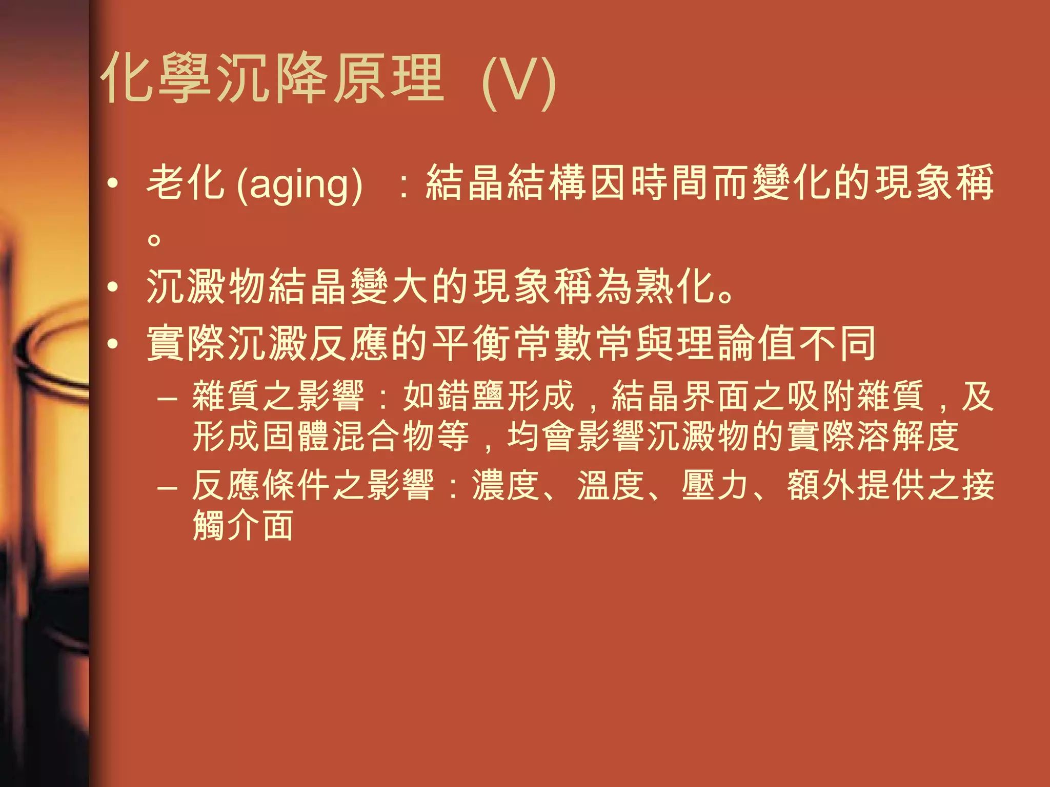 化學沉降原理  (V) 老化 (aging)  ：結晶結構因時間而變化的現象稱。 沉澱物結晶變大的現象稱為熟化。  實際沉澱反應的平衡常數常與理論值不同 雜質之影響：如錯鹽形成，結晶界面之吸附雜質，及形成固體混合物等，均會影響沉澱物的實際溶解度 反應條件之影響：濃度、溫度、壓力、額外提供之接觸介面 