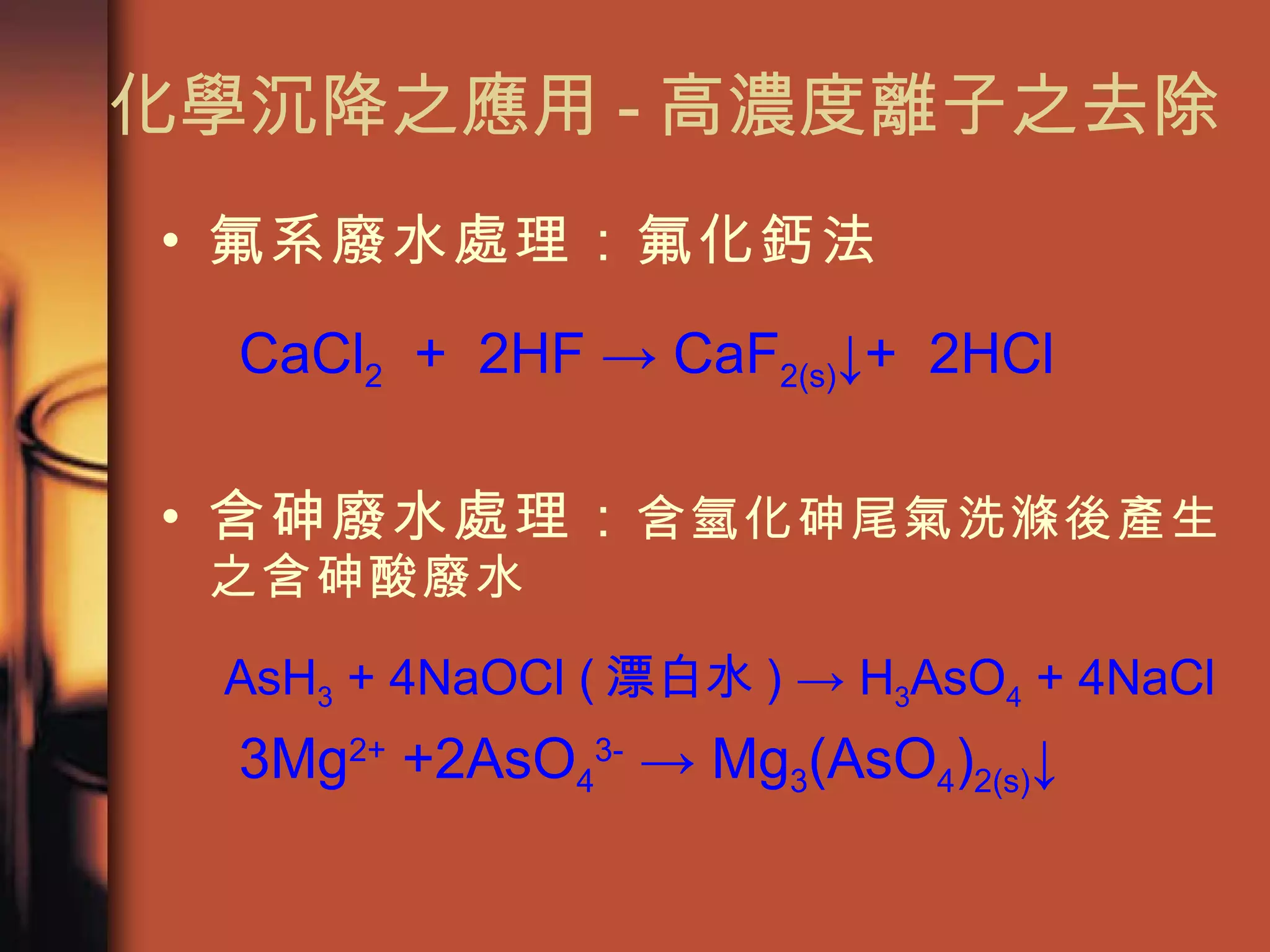 化學沉降之應用 - 高濃度離子之去除 氟系廢水處理：氟化鈣法 CaCl 2   +  2HF -> CaF 2(s) ↓+  2HCl 含砷廢水處理： 含氫化砷尾氣洗滌後產生之含砷酸廢水 AsH 3  + 4NaOCl ( 漂白水 ) -> H 3 AsO 4  + 4NaCl 3Mg 2+  +2AsO 4 3-  -> Mg 3 (AsO 4 ) 2(s) ↓ 