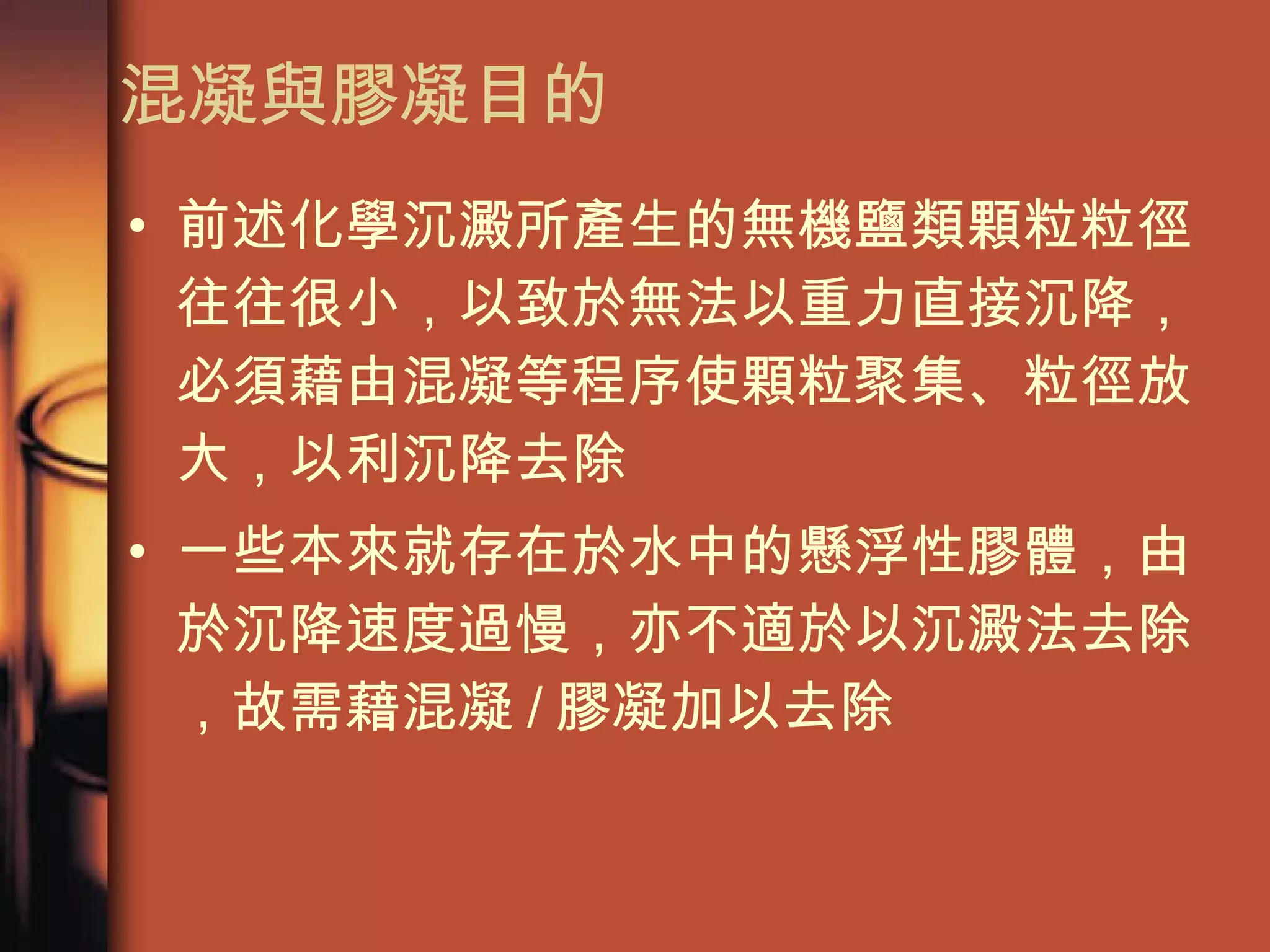混凝與膠凝目的 前述化學沉澱所產生的無機鹽類顆粒粒徑往往很小，以致於無法以重力直接沉降，必須藉由混凝等程序使顆粒聚集、粒徑放大，以利沉降去除  一些本來就存在於水中的懸浮性膠體，由於沉降速度過慢，亦不適於以沉澱法去除，故需藉混凝 / 膠凝加以去除 