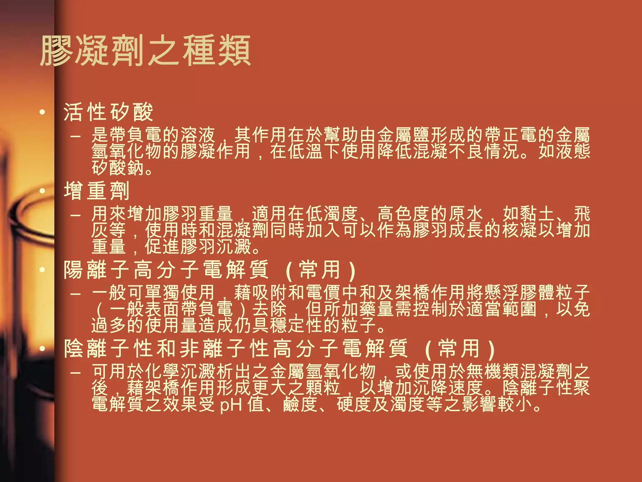 膠凝劑之種類  活性矽酸   是帶負電的溶液，其作用在於幫助由金屬鹽形成的帶正電的金屬氫氧化物的膠凝作用，在低溫下使用降低混凝不良情況。如液態矽酸鈉。 增重劑   用來增加膠羽重量，適用在低濁度、高色度的原水，如黏土、飛灰等，使用時和混凝劑同時加入可以作為膠羽成長的核凝以增加重量，促進膠羽沉澱。 陽離子高分子電解質  ( 常用 ) 一般可單獨使用，藉吸附和電價中和及架橋作用將懸浮膠體粒子（一般表面帶負電）去除，但所加藥量需控制於適當範圍，以免過多的使用量造成仍具穩定性的粒子。 陰離子性和非離子性高分子電解質  ( 常用 ) 可用於化學沉澱析出之金屬氫氧化物，或使用於無機類混凝劑之後，藉架橋作用形成更大之顆粒，以增加沉降速度。陰離子性聚電解質之效果受 pH 值、鹼度、硬度及濁度等之影響較小。 