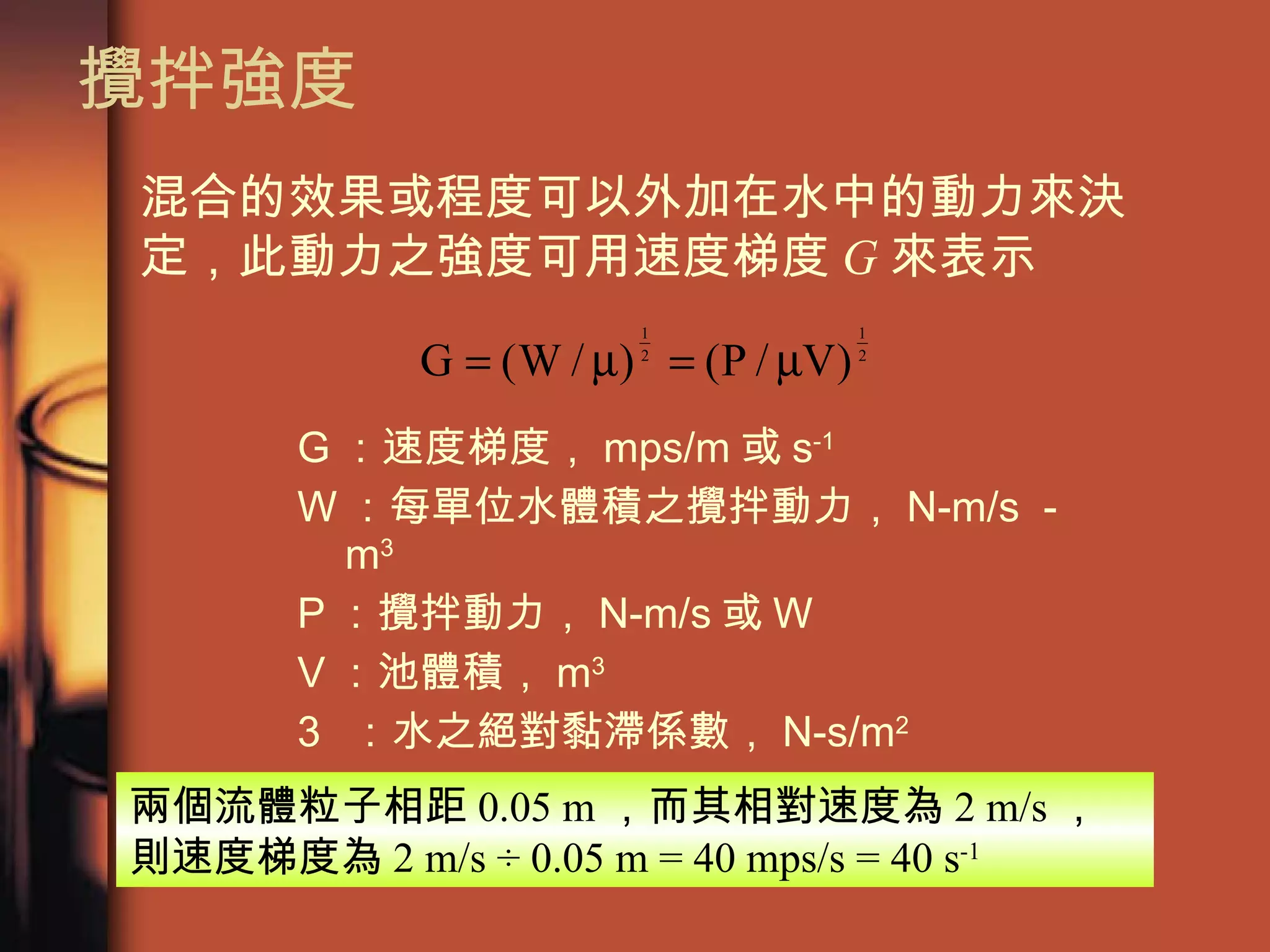 攪拌強度 G ：速度梯度， mps/m 或 s -1 W ：每單位水體積之攪拌動力， N-m/s － m 3  P ：攪拌動力， N-m/s 或 W V ：池體積， m 3  ：水之絕對黏滯係數， N-s/m 2 混合的效果或程度可以外加在水中的動力來決定，此動力之強度可用速度梯度 G 來表示 兩個流體粒子相距 0.05 m ，而其相對速度為 2 m/s ，則速度梯度為 2 m/s ÷ 0.05 m = 40 mps/s = 40 s -1   