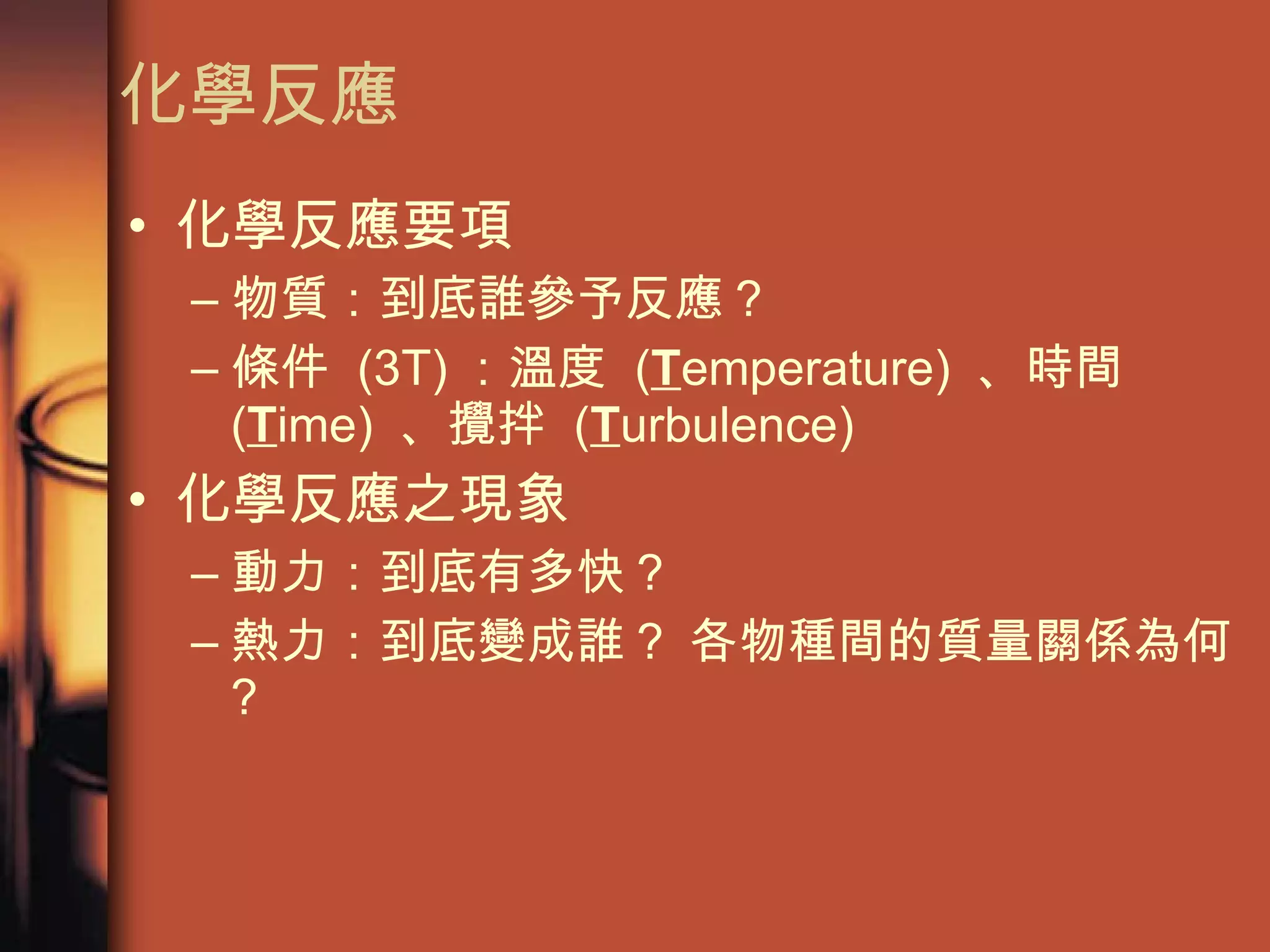 化學反應 化學反應要項 物質：到底誰參予反應 ? 條件  (3T) ：溫度  ( T emperature)  、時間  ( T ime)  、攪拌  ( T urbulence) 化學反應之現象 動力：到底有多快 ? 熱力：到底變成誰 ?  各物種間的質量關係為何 ? 