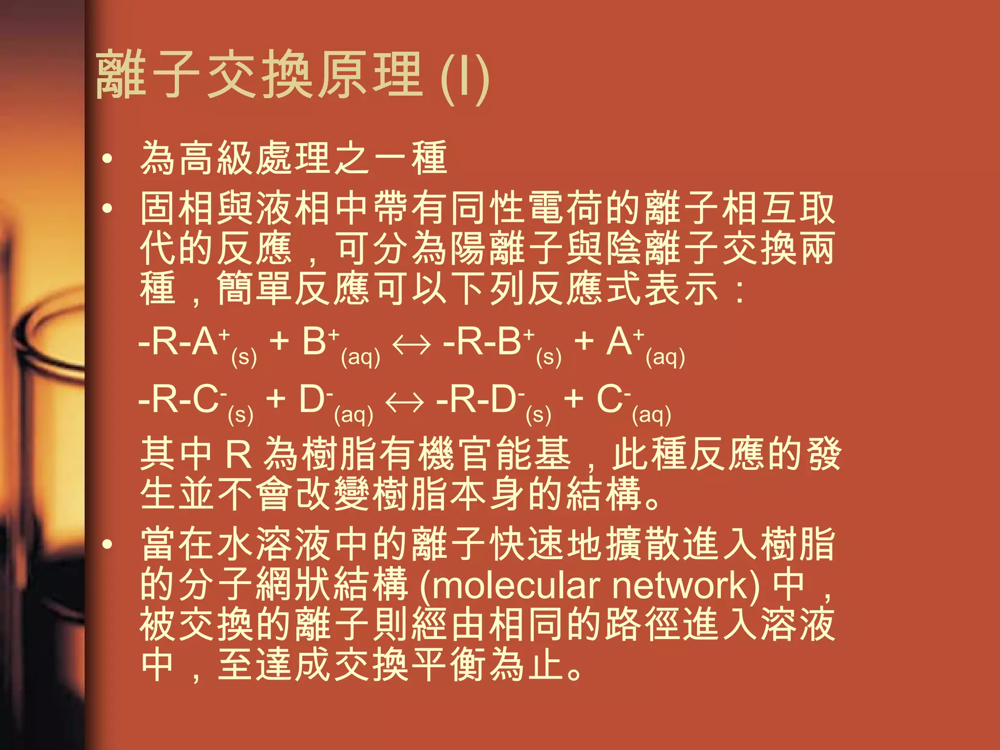離子交換原理 (I) 為高級處理之ㄧ種 固相與液相中帶有同性電荷的離子相互取代的反應，可分為陽離子與陰離子交換兩種，簡單反應可以下列反應式表示： -R-A + (s)  + B + (aq)     -R-B + (s)  + A + (aq) -R-C - (s)  + D - (aq)     -R-D - (s)  + C - (aq)   其中 R 為樹脂有機官能基，此種反應的發生並不會改變樹脂本身的結構。 當在水溶液中的離子快速地擴散進入樹脂的分子網狀結構 (molecular network) 中，被交換的離子則經由相同的路徑進入溶液中，至達成交換平衡為止。 