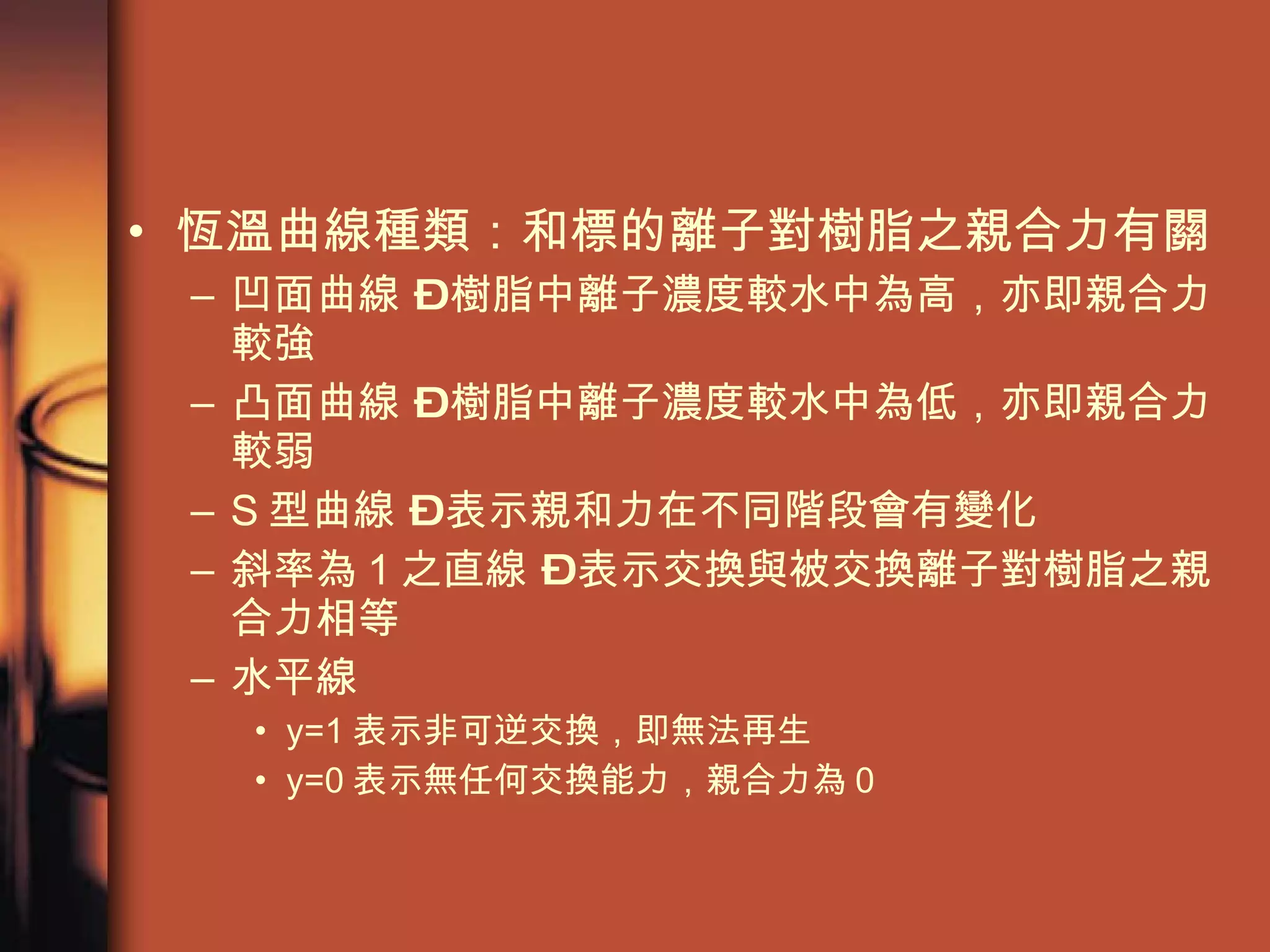 恆溫曲線種類：和標的離子對樹脂之親合力有關 凹面曲線 – 樹脂中離子濃度較水中為高，亦即親合力較強 凸面曲線 – 樹脂中離子濃度較水中為低，亦即親合力較弱 S 型曲線 – 表示親和力在不同階段會有變化 斜率為 1 之直線 – 表示交換與被交換離子對樹脂之親合力相等 水平線 y=1 表示非可逆交換，即無法再生 y=0 表示無任何交換能力，親合力為 0 