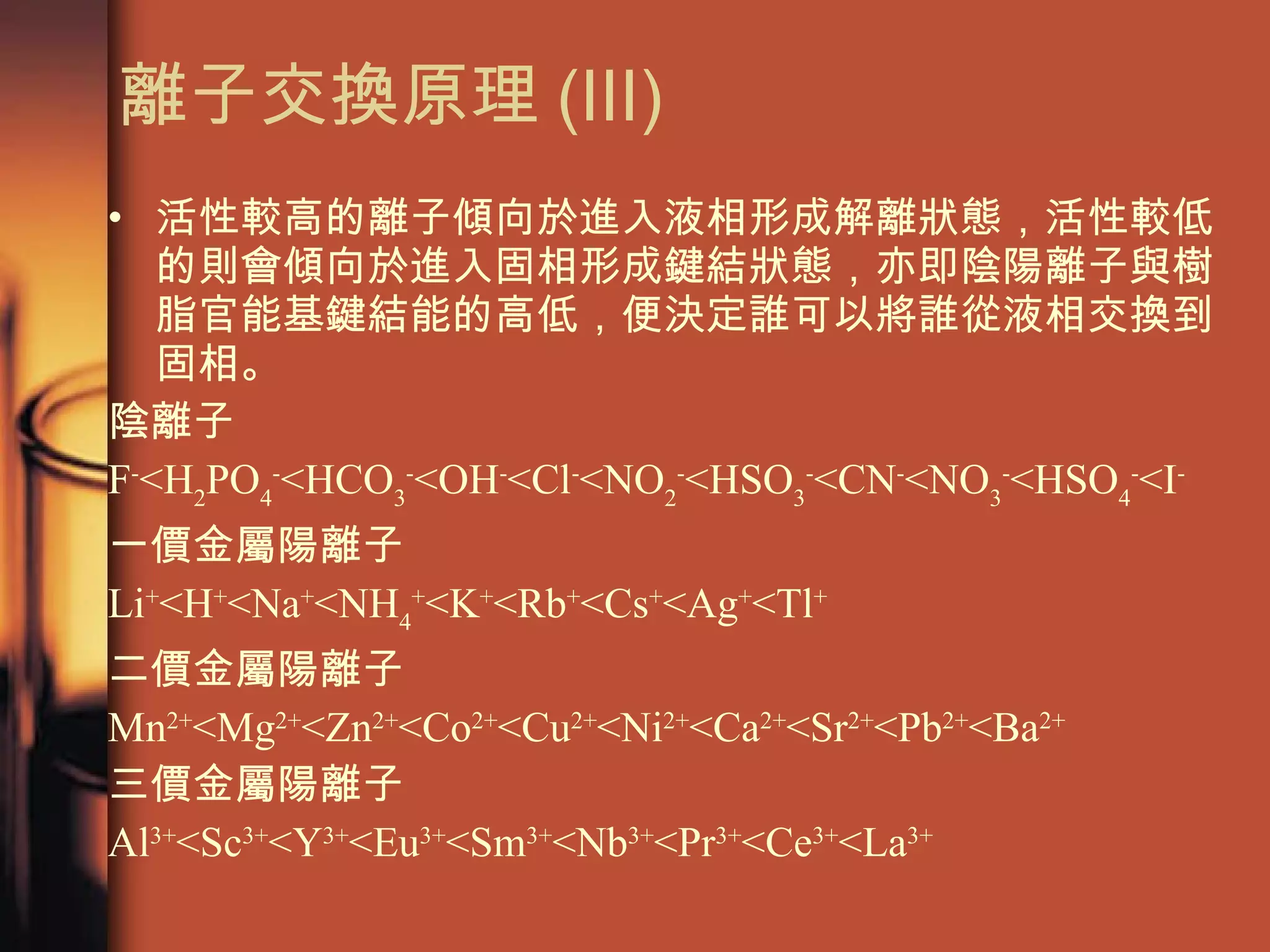 離子交換原理 (III) 活性較高的離子傾向於進入液相形成解離狀態，活性較低的則會傾向於進入固相形成鍵結狀態，亦即陰陽離子與樹脂官能基鍵結能的高低，便決定誰可以將誰從液相交換到固相。 陰離子 F - <H 2 PO 4 - <HCO 3 - <OH - <Cl - <NO 2 - <HSO 3 - <CN - <NO 3 - <HSO 4 - <I - 一價金屬陽離子 Li + <H + <Na + <NH 4 + <K + <Rb + <Cs + <Ag + <Tl + 二價金屬陽離子 Mn 2+ <Mg 2+ <Zn 2+ <Co 2+ <Cu 2+ <Ni 2+ <Ca 2+ <Sr 2+ <Pb 2+ <Ba 2+ 三價金屬陽離子 Al 3+ <Sc 3+ <Y 3+ <Eu 3+ <Sm 3+ <Nb 3+ <Pr 3+ <Ce 3+ <La 3+ 