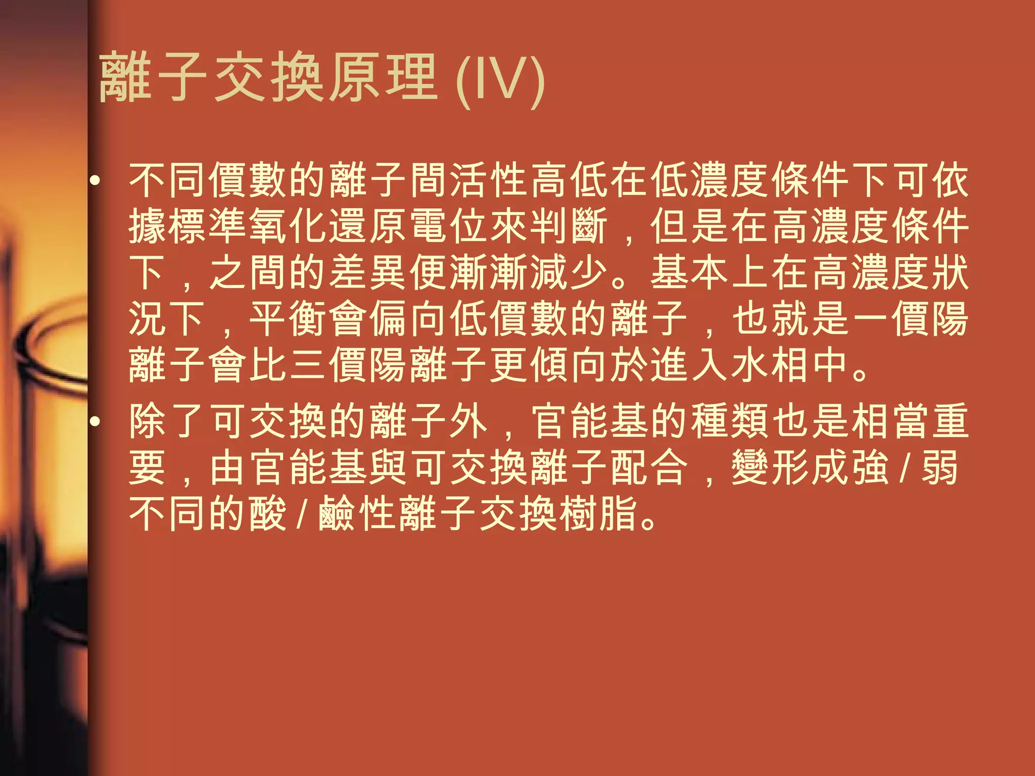 離子交換原理 (IV) 不同價數的離子間活性高低在低濃度條件下可依據標準氧化還原電位來判斷，但是在高濃度條件下，之間的差異便漸漸減少。基本上在高濃度狀況下，平衡會偏向低價數的離子，也就是一價陽離子會比三價陽離子更傾向於進入水相中。 除了可交換的離子外，官能基的種類也是相當重要，由官能基與可交換離子配合，變形成強 / 弱不同的酸 / 鹼性離子交換樹脂。 