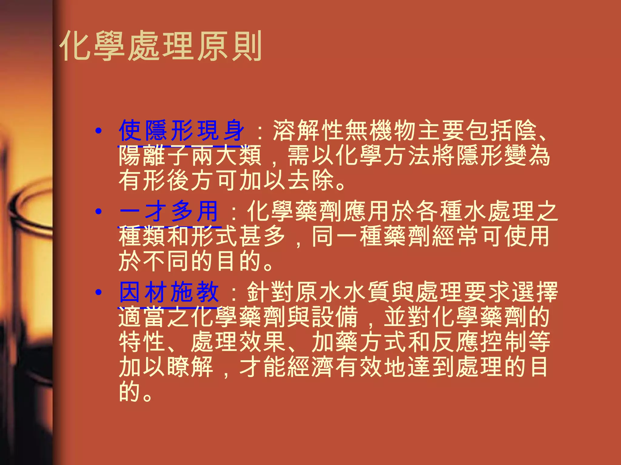 化學處理原則 使隱形現身 ：溶解性無機物主要包括陰、陽離子兩大類，需以化學方法將隱形變為有形後方可加以去除。 一才多用 ：化學藥劑應用於各種水處理之種類和形式甚多，同一種藥劑經常可使用於不同的目的。 因材施教 ：針對原水水質與處理要求選擇適當之化學藥劑與設備，並對化學藥劑的特性、處理效果、加藥方式和反應控制等加以瞭解，才能經濟有效地達到處理的目的。 