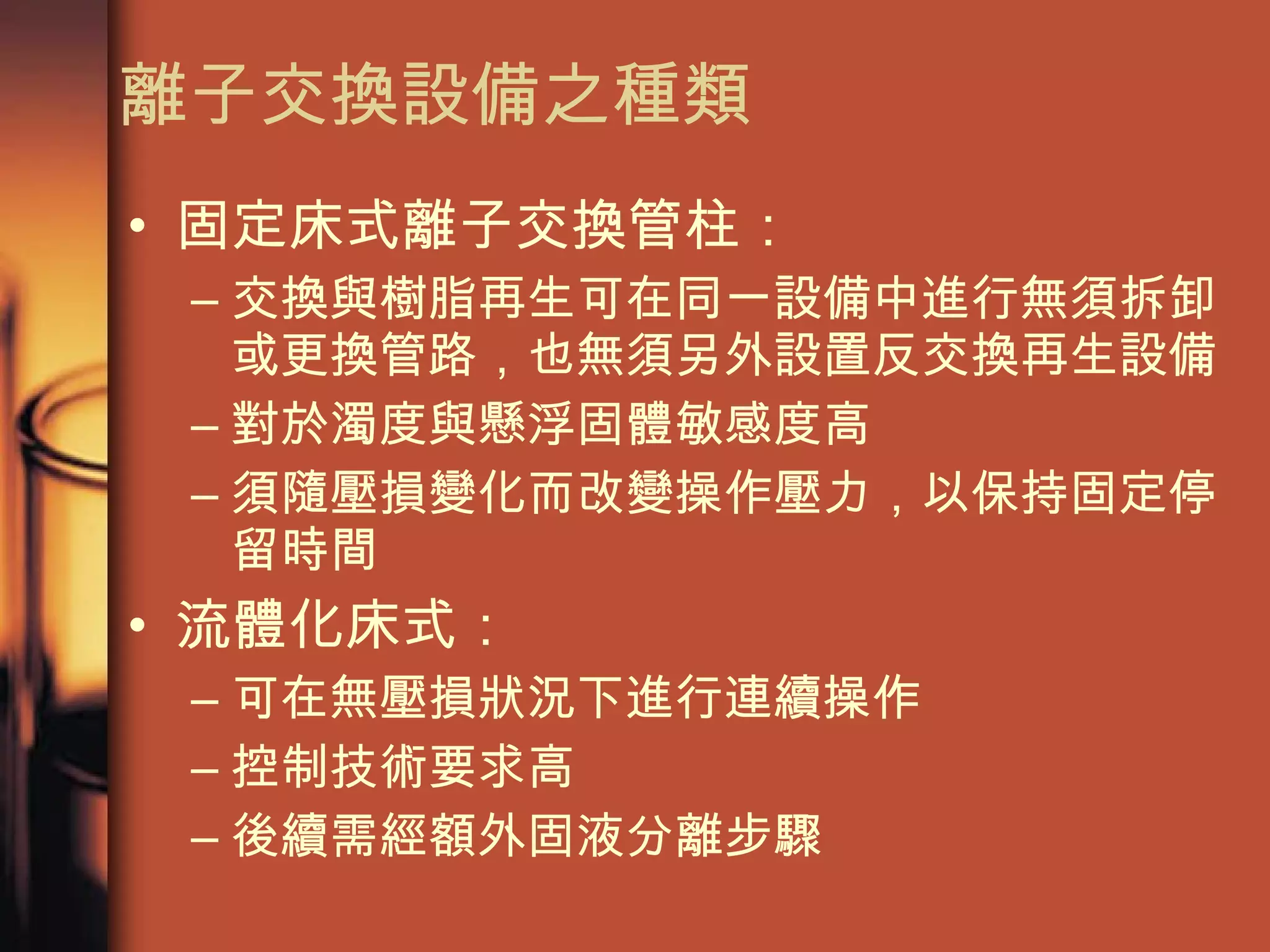 離子交換設備之種類 固定床式離子交換管柱： 交換與樹脂再生可在同一設備中進行無須拆卸或更換管路，也無須另外設置反交換再生設備 對於濁度與懸浮固體敏感度高 須隨壓損變化而改變操作壓力 ，以保持固定停留時間   流體化床式： 可在無壓損狀況下進行連續操作 控制技術要求高 後續需經額外固液分離步驟 