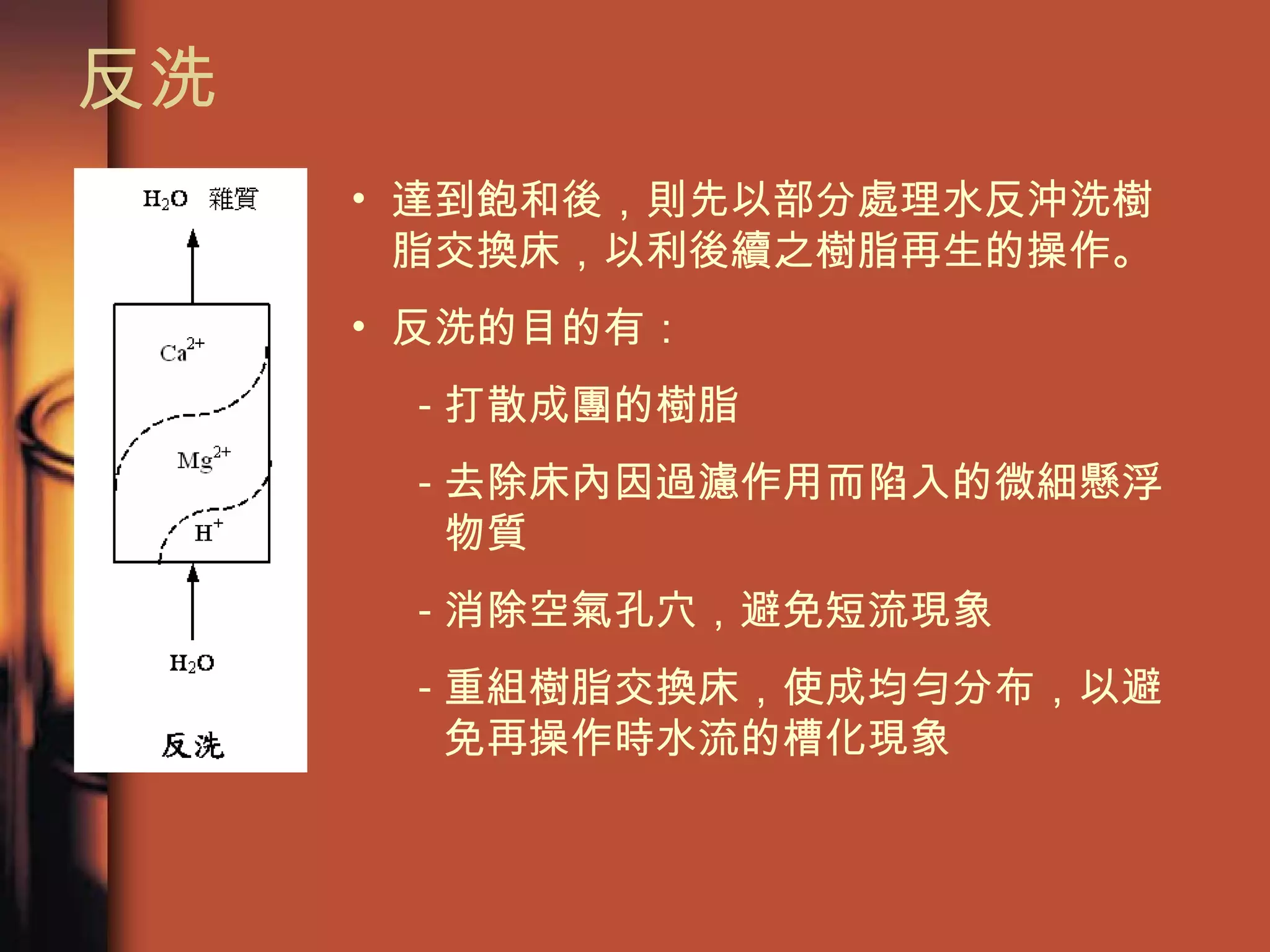 反洗  達到飽和後，則先以部分處理水反沖洗樹脂交換床，以利後續之樹脂再生的操作。 反洗的目的有： 打散成團的樹脂 去除床內因過濾作用而陷入的微細懸浮物質 消除空氣孔穴，避免短流現象 重組樹脂交換床，使成均勻分布，以避免再操作時水流的槽化現象  