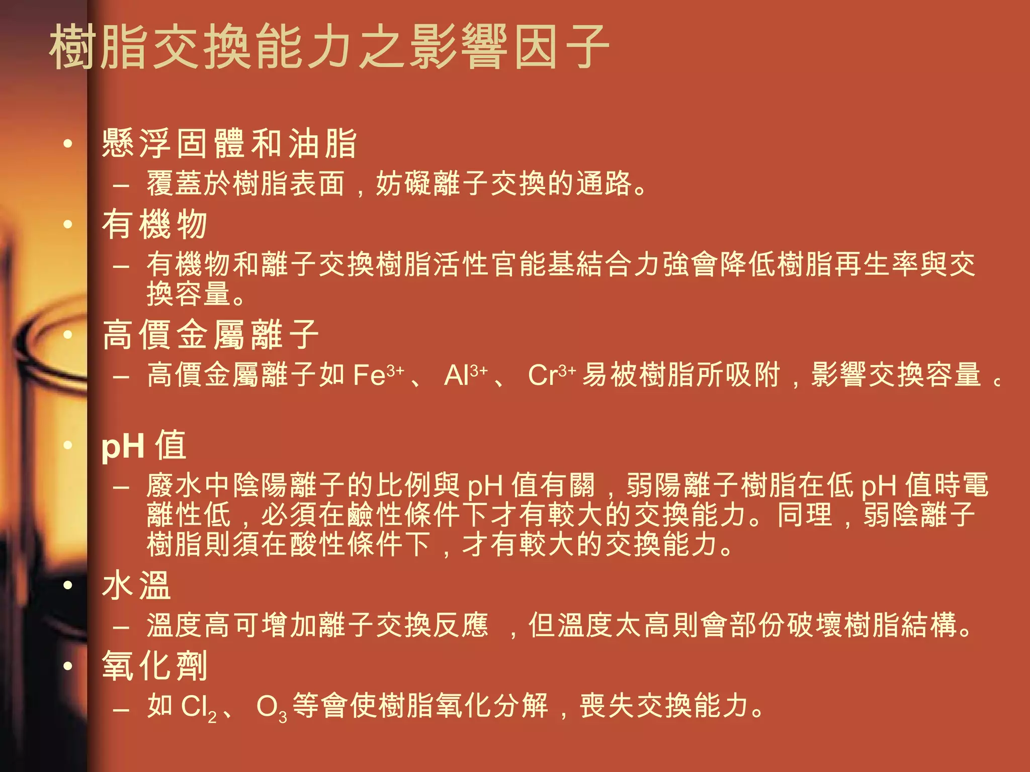 樹脂交換能力之影響因子  懸浮固體和油脂 覆蓋於樹脂表面，妨礙離子交換的通路。 有機物 有機物和離子交換樹脂活性官能基結合力強會降低樹脂再生率與交換容量。  高價金屬離子 高價金屬離子如 Fe 3+ 、 Al 3+ 、 Cr 3+ 易被樹脂所吸附，影響交換容量 。  pH 值 廢水中陰陽離子的比例與 pH 值有關，弱陽離子樹脂在低 pH 值時電離性低，必須在鹼性條件下才有較大的交換能力。同理，弱陰離子樹脂則須在酸性條件下，才有較大的交換能力。  水溫 溫度高可增加離子交換反應 ，但溫度太高則會部份破壞樹脂結構。 氧化劑 如 Cl 2 、 O 3 等會使樹脂氧化分解，喪失交換能力。  