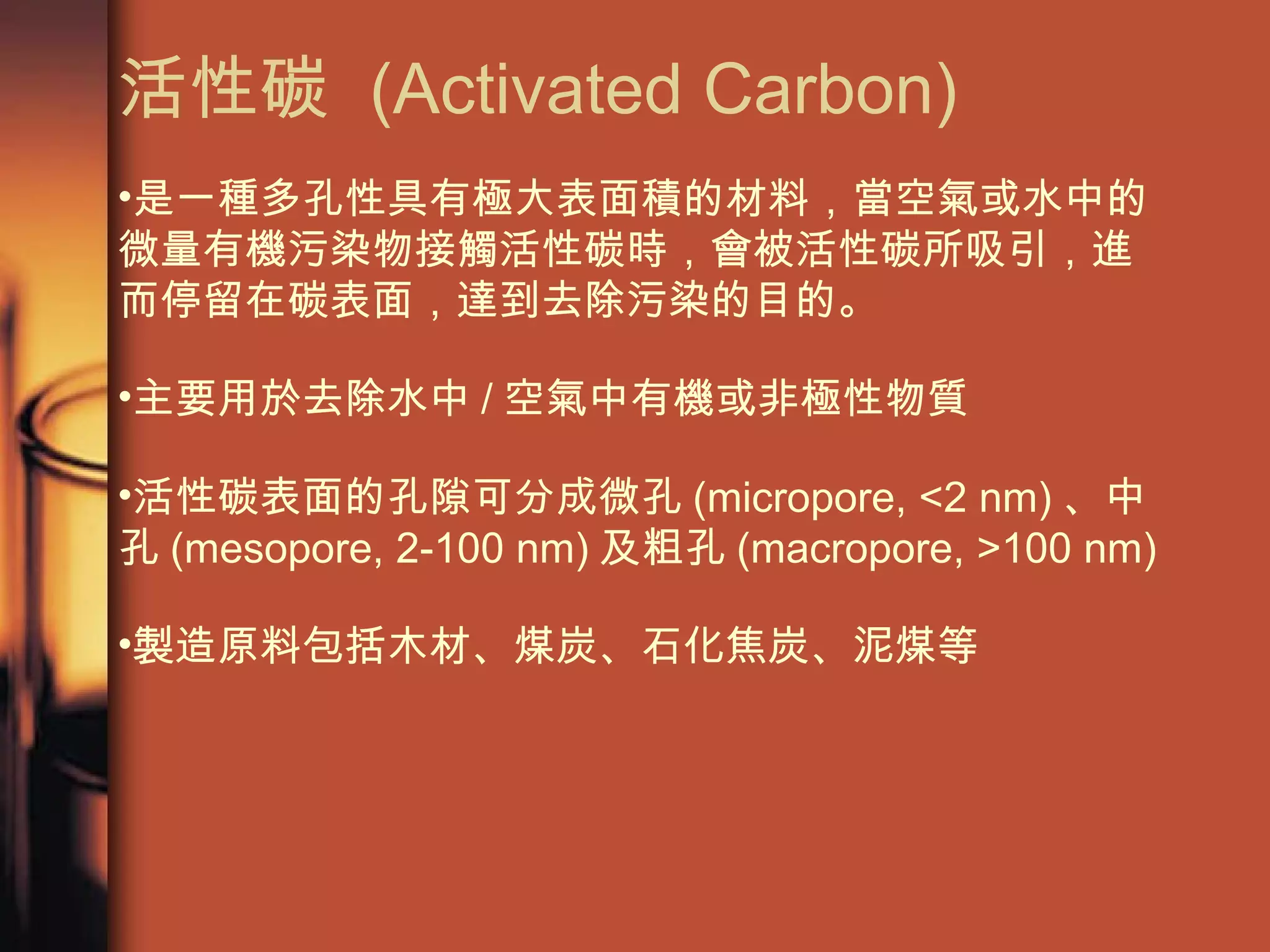 活性碳  (Activated Carbon) 是一種多孔性具有極大表面積的材料，當空氣或水中的微量有機污染物接觸活性碳時，會被活性碳所吸引，進而停留在碳表面，達到去除污染的目的。 主要用於去除水中 / 空氣中有機或非極性物質 活性碳表面的孔隙可分成微孔 (micropore, <2 nm) 、中孔 (mesopore, 2-100 nm) 及粗孔 (macropore, >100 nm) 製造原料包括木材、煤炭、石化焦炭、泥煤等 