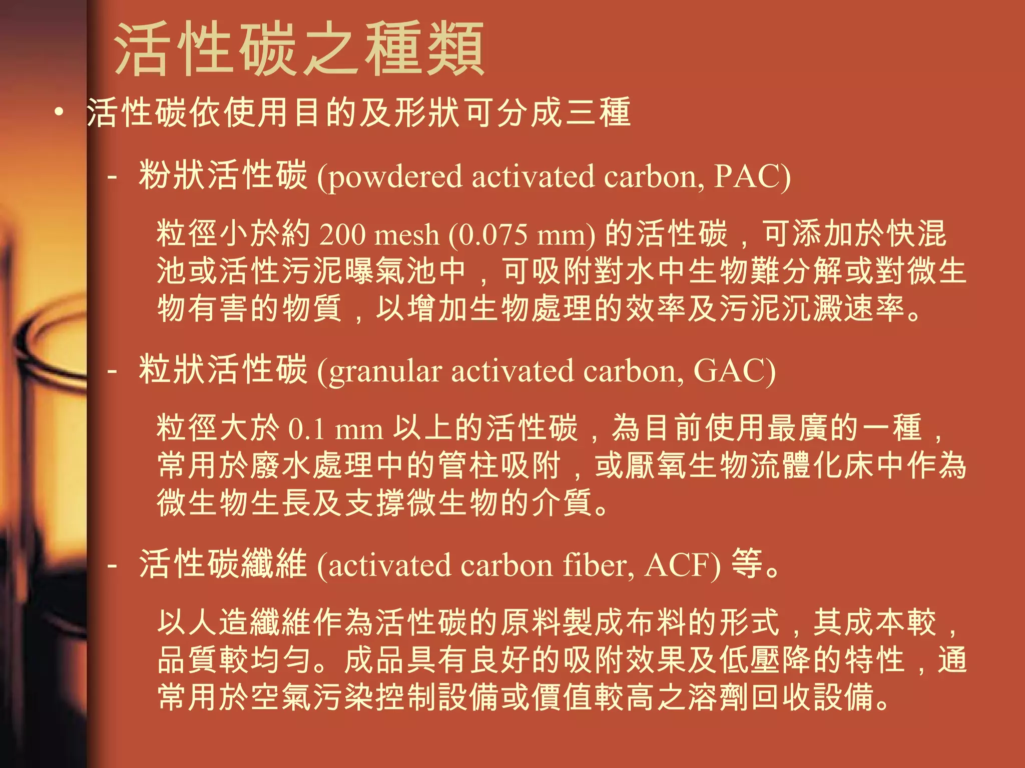 活性碳之種類  活性碳依使用目的及形狀可分成三種 粉狀活性碳 (powdered activated carbon, PAC) 粒徑小於約 200 mesh (0.075 mm) 的活性碳，可添加於快混池或活性污泥曝氣池中，可吸附對水中生物難分解或對微生物有害的物質，以增加生物處理的效率及污泥沉澱速率。 粒狀活性碳 (granular activated carbon, GAC) 粒徑大於 0.1 mm 以上的活性碳，為目前使用最廣的一種，常用於廢水處理中的管柱吸附，或厭氧生物流體化床中作為微生物生長及支撐微生物的介質。 活性碳纖維 (activated carbon fiber, ACF) 等。 以人造纖維作為活性碳的原料製成布料的形式，其成本較，品質較均勻。成品具有良好的吸附效果及低壓降的特性，通常用於空氣污染控制設備或價值較高之溶劑回收設備。  