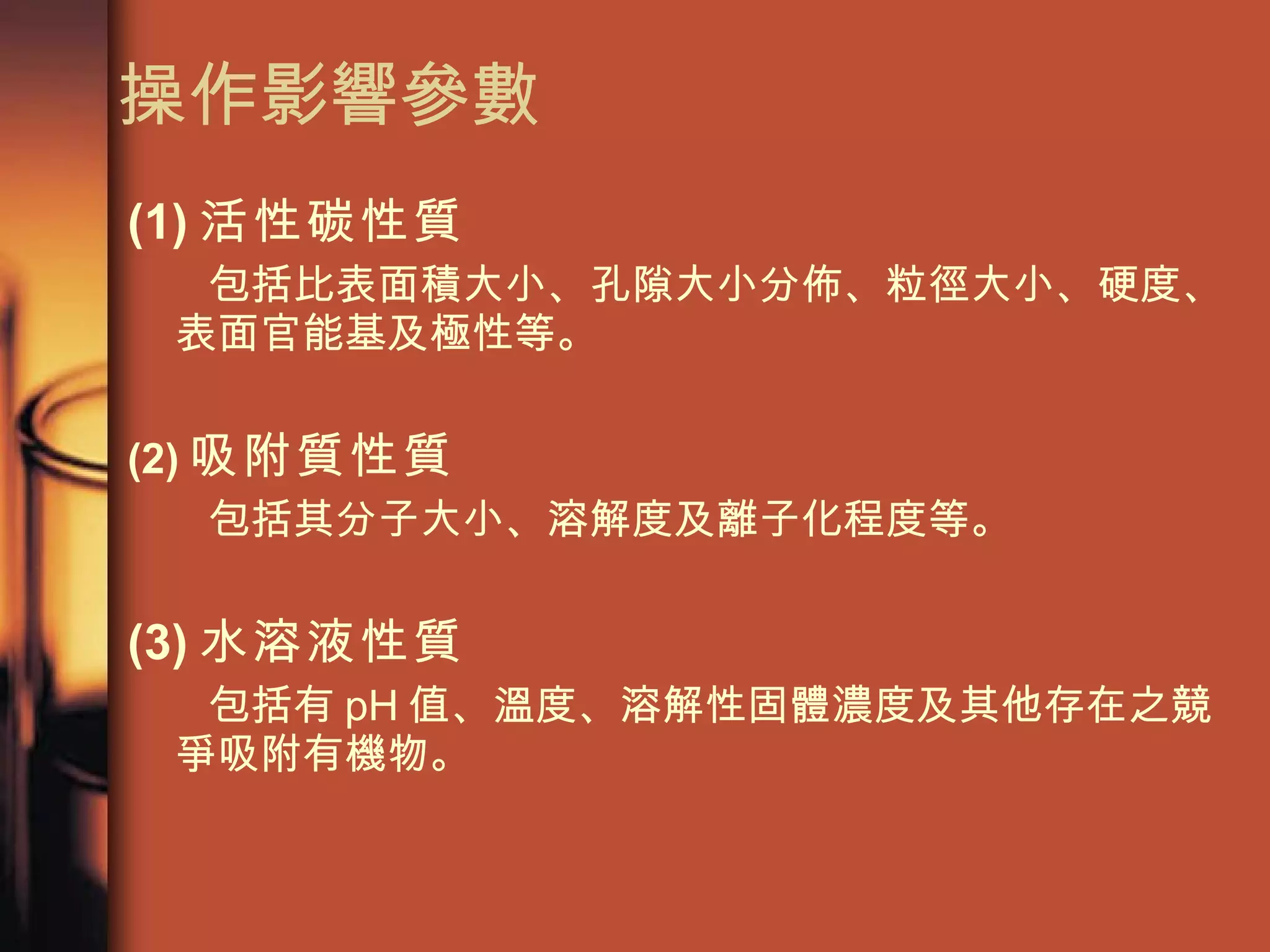 操作影響參數 (1) 活性碳性質 包括比表面積大小、孔隙大小分佈、粒徑大小、硬度、表面官能基及極性等。 (2) 吸附質性質 包括其分子大小、溶解度及離子化程度等。  (3) 水溶液性質 包括有 pH 值、溫度、溶解性固體濃度及其他存在之競爭吸附有機物。  