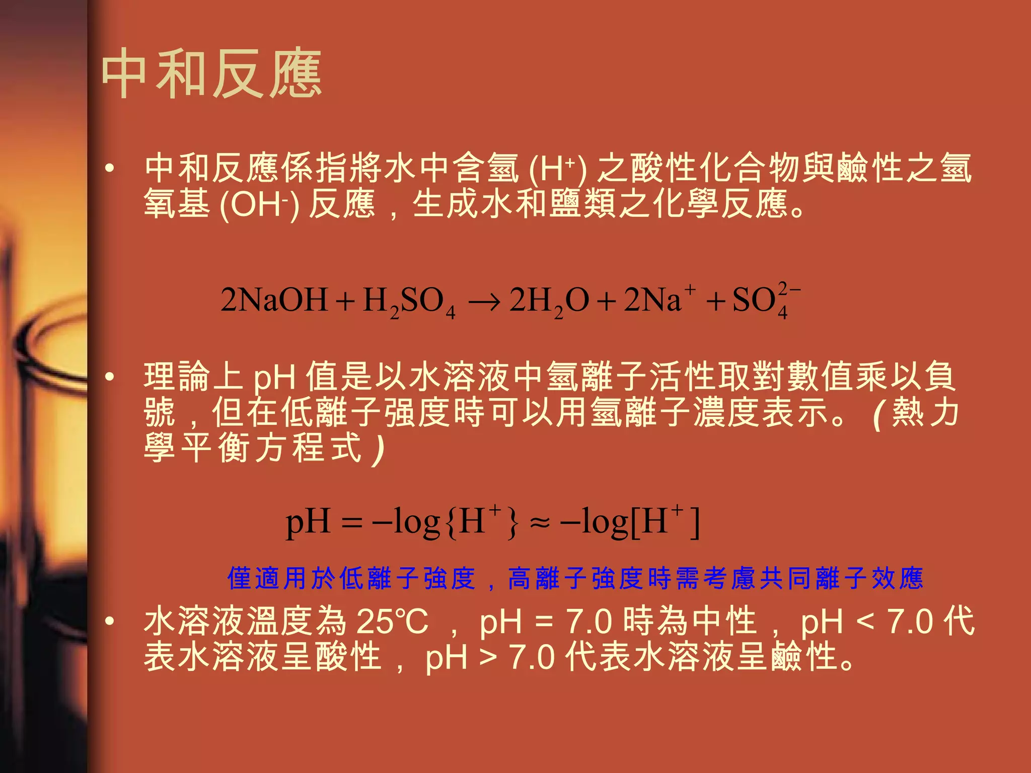 中和反應 中和反應係指將水中含氫 (H + ) 之酸性化合物與鹼性之氫氧基 (OH - ) 反應，生成水和鹽類之化學反應。 理論上 pH 值是以水溶液中氫離子活性取對數值乘以負號，但在低離子强度時可以用氫離子濃度表示。 ( 熱力學平衡方程式 ) 水溶液溫度為 25℃ ， pH = 7.0 時為中性， pH < 7.0 代表水溶液呈酸性， pH > 7.0 代表水溶液呈鹼性。  僅適用於低離子強度，高離子強度時需考慮共同離子效應 