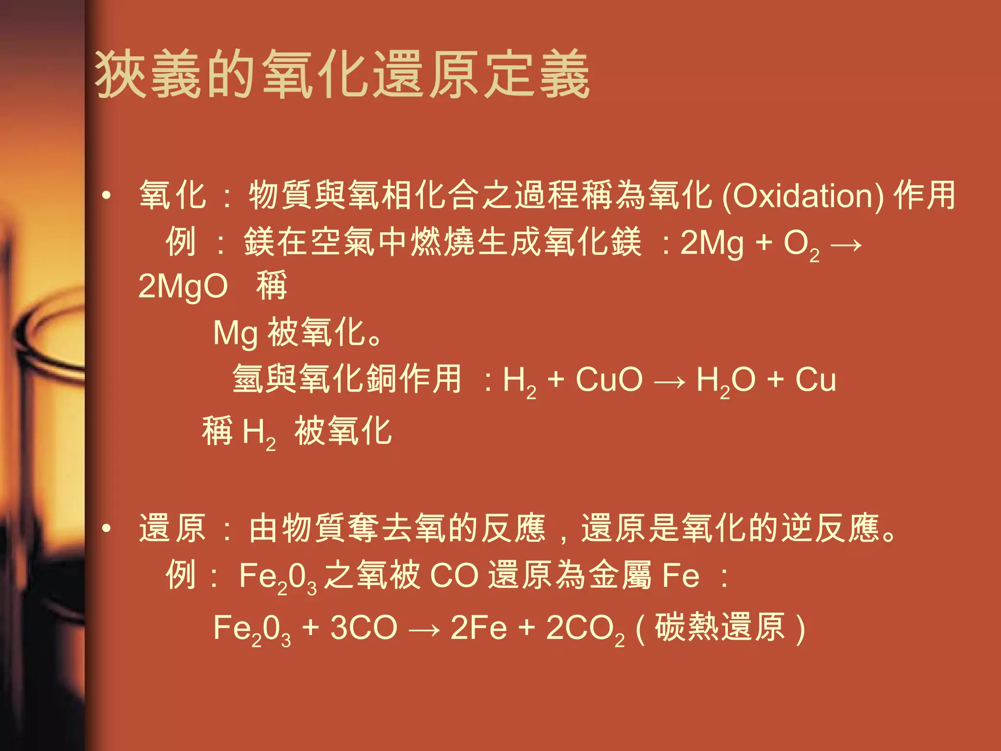 狹義的氧化還原定義 氧化： 物質與氧相化合之過程稱為氧化 (Oxidation) 作用 例  :  鎂在空氣中燃燒生成氧化鎂  : 2Mg + O 2  -> 2MgO   稱  Mg 被氧化。 氫與氧化銅作用  : H 2  + CuO -> H 2 O + Cu    稱 H 2   被氧化 還原： 由物質奪去氧的反應，還原是氧化的逆反應。 例： Fe 2 0 3 之氧被 CO 還原為金屬 Fe ： Fe 2 0 3  + 3CO -> 2Fe + 2CO 2  ( 碳熱還原 ) 