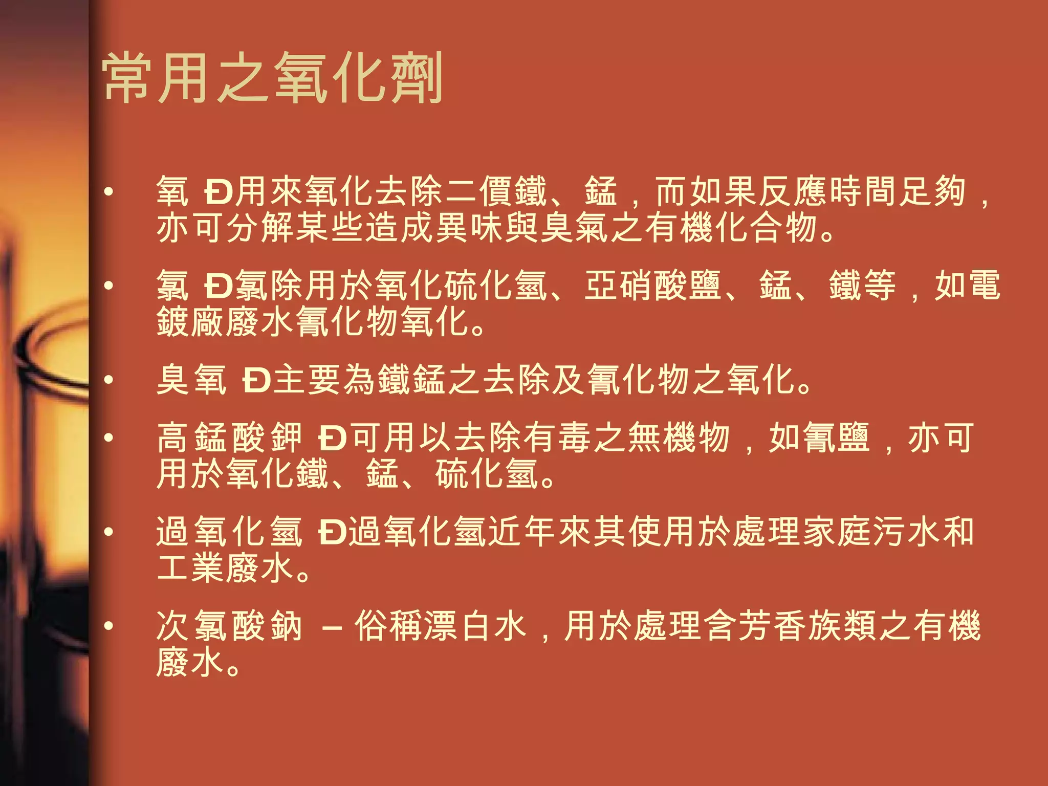 常用之氧化劑 氧  – 用來氧化去除二價鐵、錳，而如果反應時間足夠，亦可分解某些造成異味與臭氣之有機化合物。  氯  – 氯除用於氧化硫化氫、亞硝酸鹽、錳、鐵等，如電鍍廠廢水氰化物氧化。 臭氧  – 主要為鐵錳之去除及氰化物之氧化。 高錳酸鉀  – 可用以去除有毒之無機物，如氰鹽，亦可用於氧化鐵、錳、硫化氫。 過氧化氫  – 過氧化氫近年來其使用於處理家庭污水和工業廢水。 次氯酸鈉 –  俗稱漂白水，用於處理含芳香族類之有機廢水。 