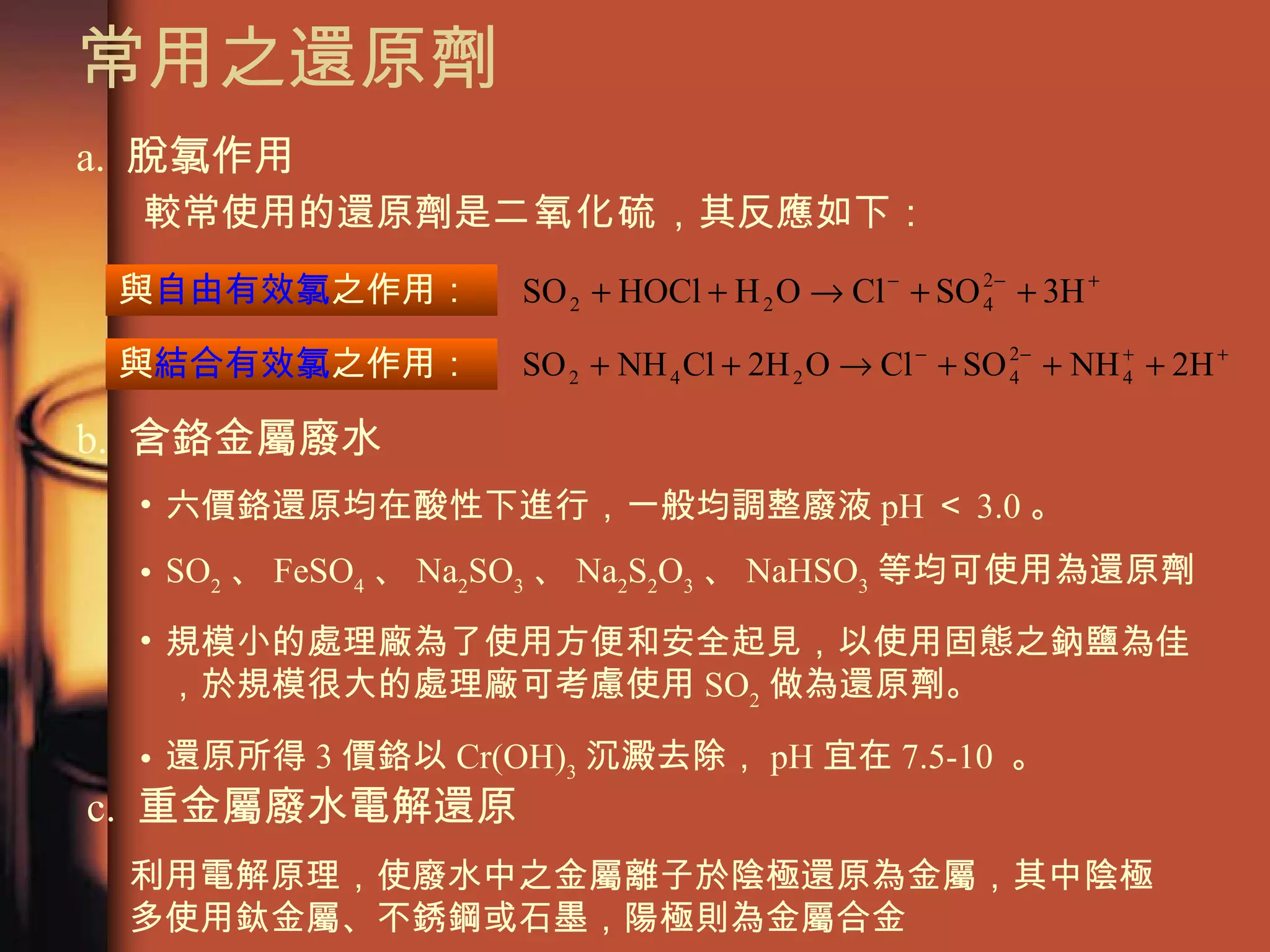 常用之還原劑 a.  脫氯作用 較常使用的還原劑是 二氧化硫 ，其反應如下： 與 自由有效氯 之作用： 與 結合有效氯 之作用： b.  含鉻金屬廢水 六價鉻還原均在酸性下進行，一般均調整廢液 pH ＜ 3.0 。 SO 2 、 FeSO 4 、 Na 2 SO 3 、 Na 2 S 2 O 3 、 NaHSO 3 等均可使用為還原劑 規模小的處理廠為了使用方便和安全起見，以使用固態之鈉鹽為佳，於規模很大的處理廠可考慮使用 SO 2 做為還原劑。 還原所得 3 價鉻以 Cr(OH) 3 沉澱去除， pH 宜在 7.5-10  。 利用電解原理，使廢水中之金屬離子於陰極還原為金屬，其中陰極多使用鈦金屬、不銹鋼或石墨，陽極則為金屬合金 c.  重金屬廢水電解還原 
