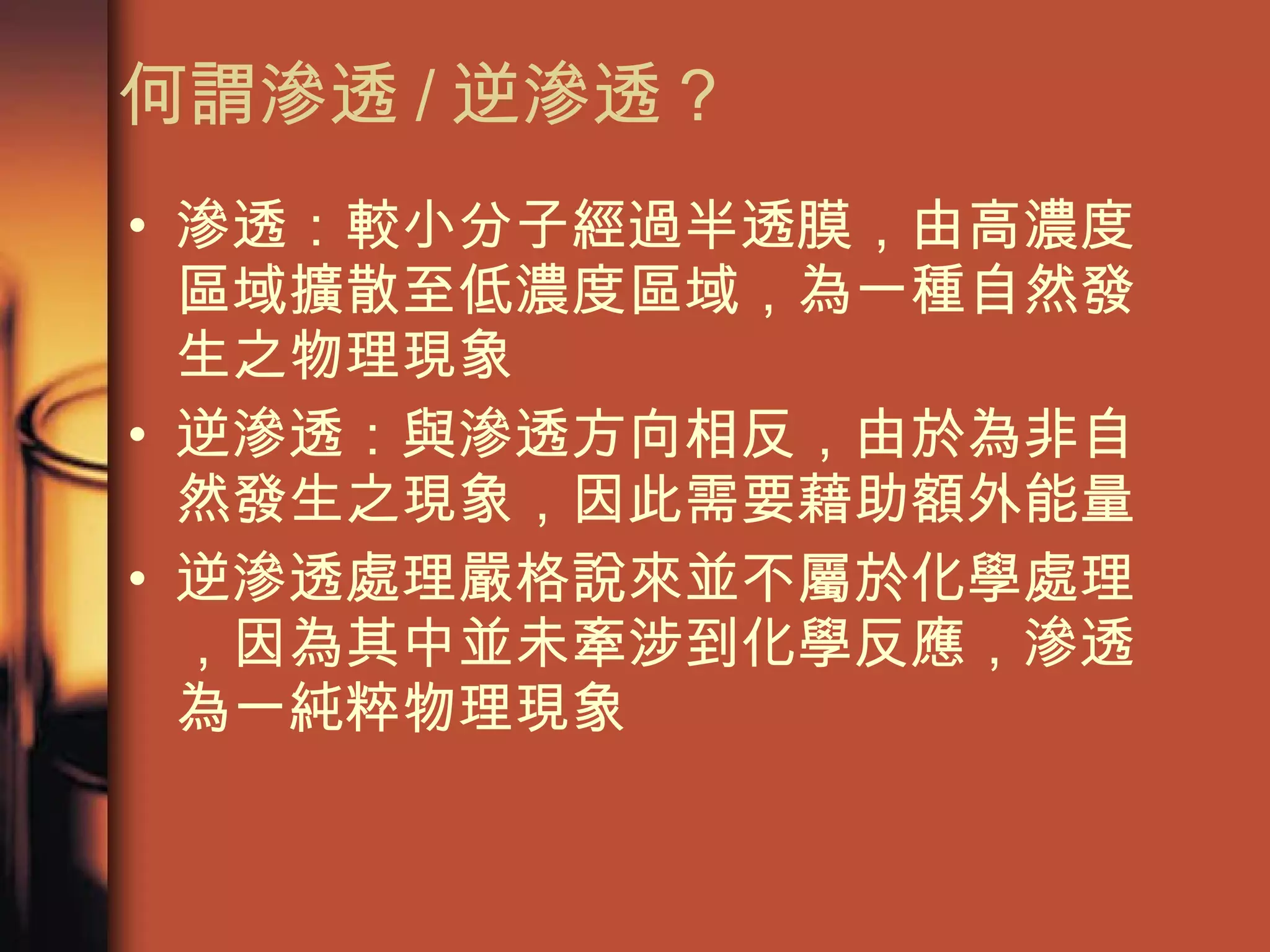 何謂滲透 / 逆滲透？ 滲透：較小分子經過半透膜，由高濃度區域擴散至低濃度區域，為一種自然發生之物理現象 逆滲透：與滲透方向相反，由於為非自然發生之現象，因此需要藉助額外能量 逆滲透處理嚴格說來並不屬於化學處理，因為其中並未牽涉到化學反應，滲透為一純粹物理現象 