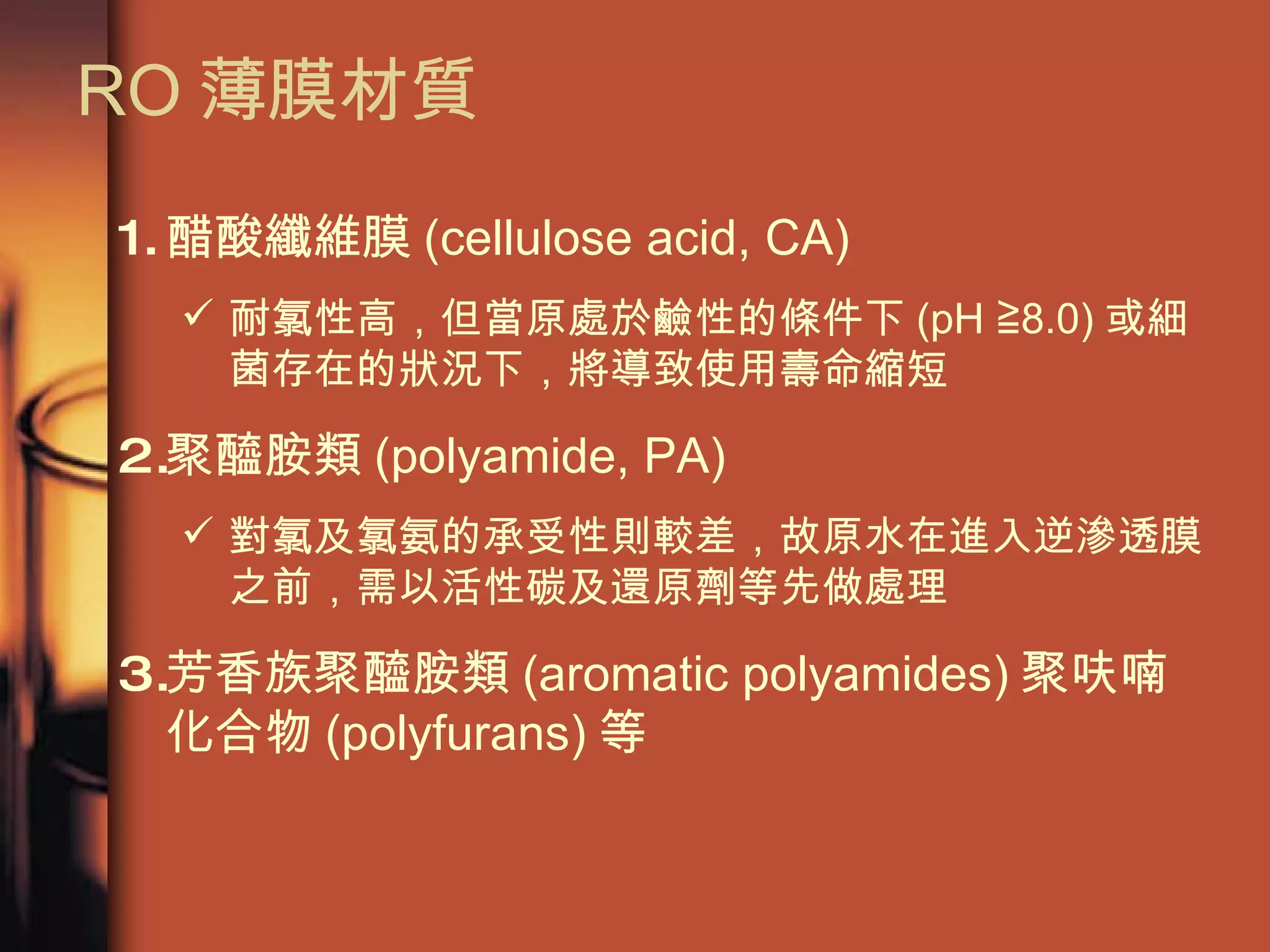 RO 薄膜材質 醋酸纖維膜 (cellulose acid, CA) 耐氯性高，但當原處於鹼性的條件下 (pH ≧8.0) 或細菌存在的狀況下，將導致使用壽命縮短  聚醯胺類 (polyamide, PA) 對氯及氯氨的承受性則較差，故原水在進入逆滲透膜之前，需以活性碳及還原劑等先做處理 芳香族聚醯胺類 (aromatic polyamides) 聚呋喃化合物 (polyfurans) 等  