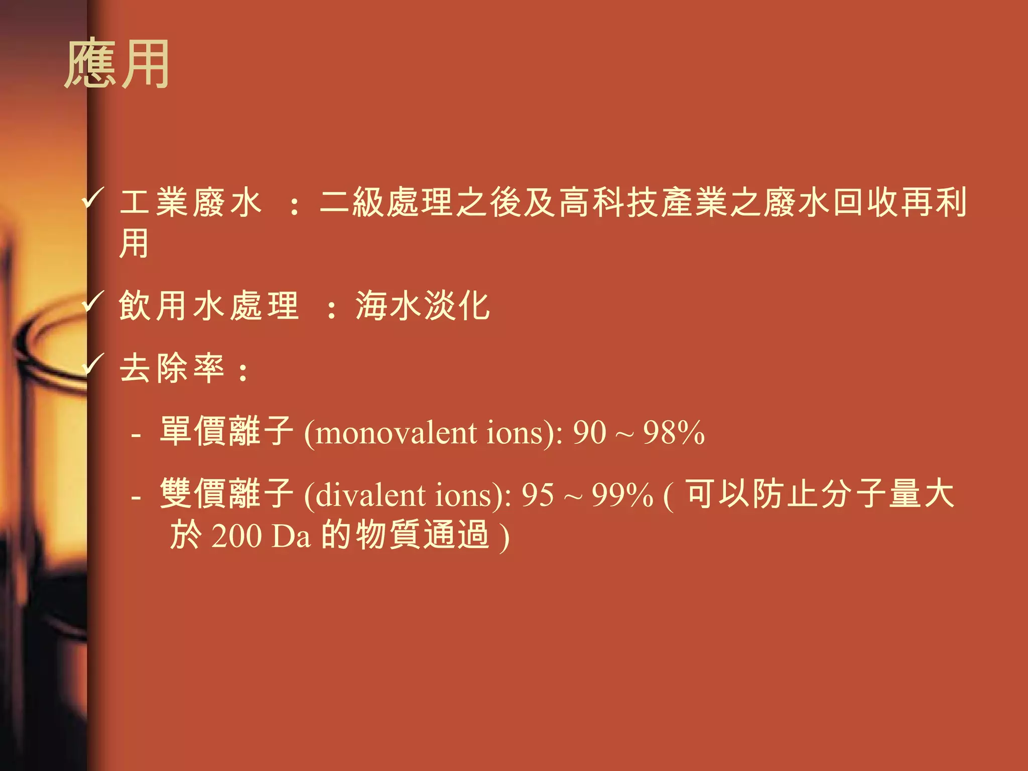 應用 工業廢水  :   二級處理之後及高科技產業之廢水回收再利用  飲用水處理  :   海水淡化 去除率 : -  單價離子 (monovalent ions): 90 ~ 98%  -  雙價離子 (divalent ions): 95 ~ 99% ( 可以防止分子量大於 200 Da 的物質通過 )  