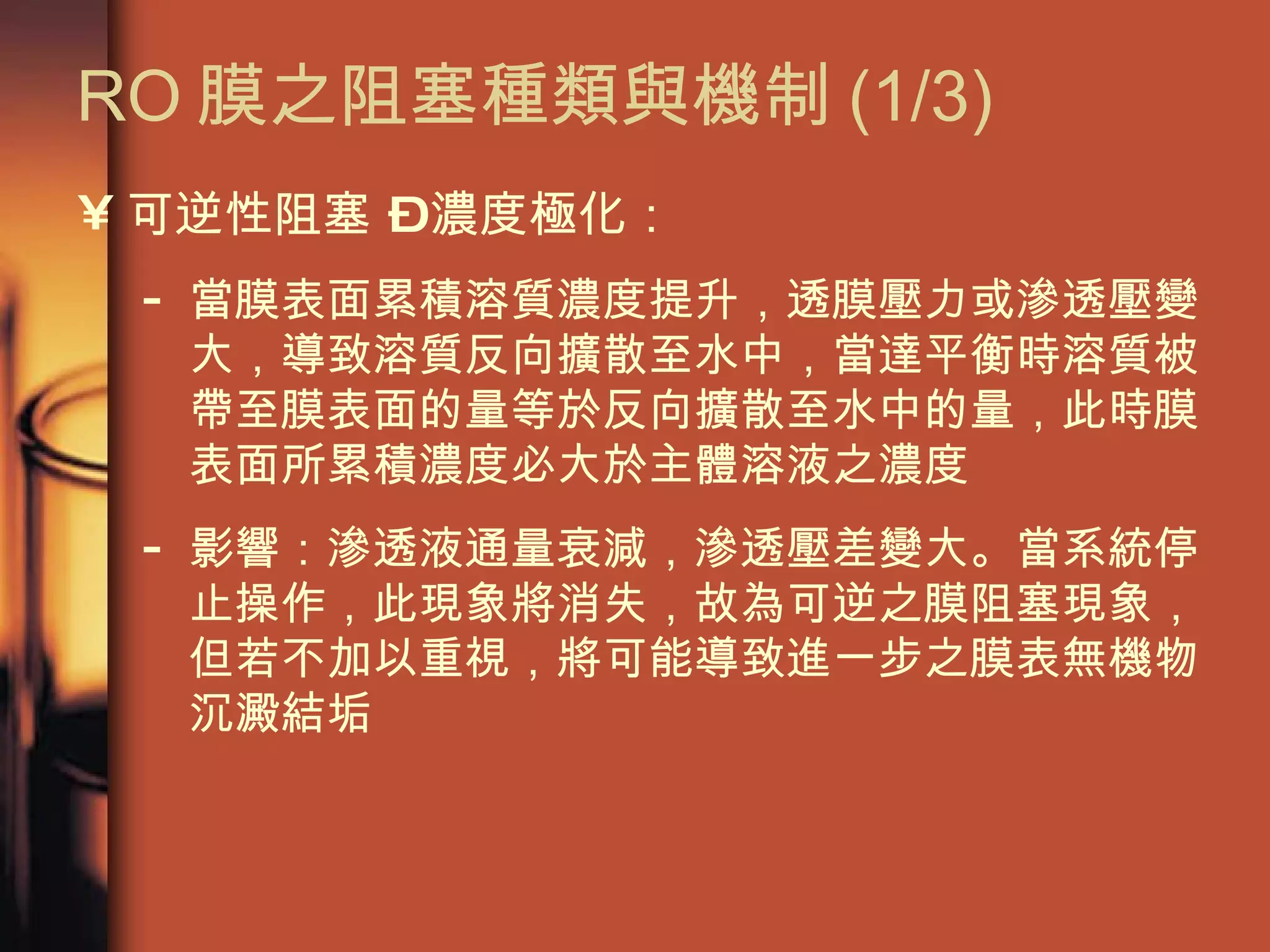 RO 膜之阻塞種類與機制 (1/3)  可逆性阻塞 – 濃度極化： 當膜表面累積溶質濃度提升，透膜壓力或滲透壓變大，導致溶質反向擴散至水中，當達平衡時溶質被帶至膜表面的量等於反向擴散至水中的量，此時膜表面所累積濃度必大於主體溶液之濃度 影響：滲透液通量衰減，滲透壓差變大。當系統停止操作，此現象將消失，故為可逆之膜阻塞現象，但若不加以重視，將可能導致進一步之膜表無機物沉澱結垢  