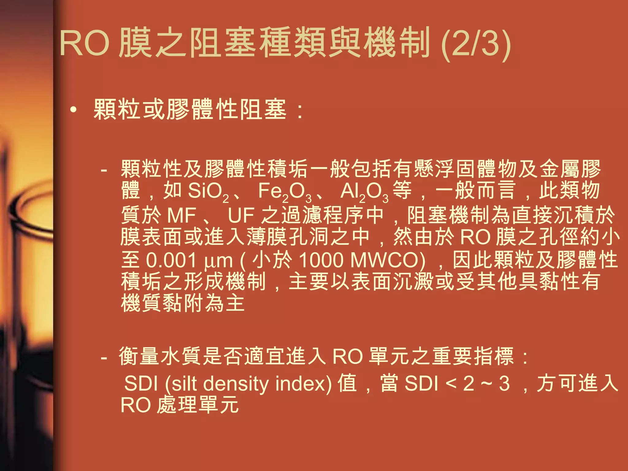 顆粒或膠體性阻塞： 顆粒性及膠體性積垢一般包括有懸浮固體物及金屬膠體，如 SiO 2 、 Fe 2 O 3 、 Al 2 O 3 等，一般而言，此類物質於 MF 、 UF 之過濾程序中，阻塞機制為直接沉積於膜表面或進入薄膜孔洞之中，然由於 RO 膜之孔徑約小至 0.001   m ( 小於 1000 MWCO) ，因此顆粒及膠體性積垢之形成機制，主要以表面沉澱或受其他具黏性有機質黏附為主 -  衡量水質是否適宜進入 RO 單元之重要指標： SDI (silt density index) 值，當 SDI < 2 ~ 3 ，方可進入 RO 處理單元  RO 膜之阻塞種類與機制 (2/3)  