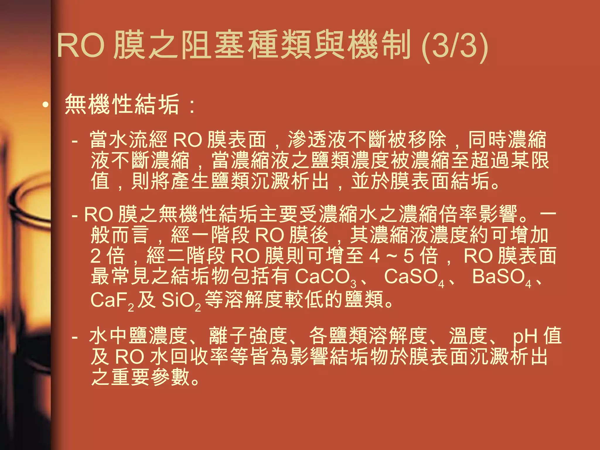 無機性結垢： -  當水流經 RO 膜表面，滲透液不斷被移除，同時濃縮液不斷濃縮，當濃縮液之鹽類濃度被濃縮至超過某限值，則將產生鹽類沉澱析出，並於膜表面結垢。 - RO 膜之無機性結垢主要受濃縮水之濃縮倍率影響。一般而言，經一階段 RO 膜後，其濃縮液濃度約可增加 2 倍，經二階段 RO 膜則可增至 4 ~ 5 倍， RO 膜表面最常見之結垢物包括有 CaCO 3 、 CaSO 4 、 BaSO 4 、 CaF 2 及 SiO 2 等溶解度較低的鹽類。 -  水中鹽濃度、離子強度、各鹽類溶解度、溫度、 pH 值及 RO 水回收率等皆為影響結垢物於膜表面沉澱析出之重要參數。  RO 膜之阻塞種類與機制 (3/3)  