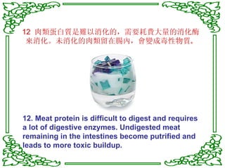 12  肉類蛋白質是難以消化的，需要耗費大量的消化酶來消化。未消化的肉類留在腸內，會變成毒性物質 。 12. Meat protein is difficult to digest and requires a lot of digestive enzymes. Undigested meat remaining in the intestines become putrified and leads to more toxic buildup. 