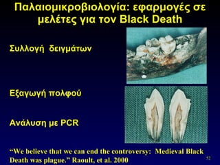 Παλαιομικροβιολογία: εφαρμογές σε μελέτες για τον  Black Death Συλλογή  δειγμάτων  Εξαγωγή πολφού Ανάλυση με  PCR “ We believe that we can end the controversy:  Medieval Black Death was plague.”   Raoult, et al. 2000 