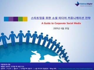 스타트업을 위핚 소셜 미디어 커뮤니케이션 젂략
                                              A Guide to Corporate Social Media

                                                           2009년 6월 20일




이중대(쥬니캡)
에델만 코리아, 디지털 PR 부문 이사
강연자 | 기고가 | 블로거 | 디지털 PR 젂문가 | 소셜 미디어 컨설턴트 * Blog URL : http://www.junycap.com, http://edelmandigital.kr
 