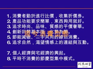1. 消費者勤於進行比價，收集折價券。  2. 產品功能要求簡單，東西夠用就好。  3. 追求時尚、品味、質感的平價奢華。  4. 創新回歸基本面，化繁為簡。  5. 節能減碳、二手共用的綠色消費。  6. 追求自然，渴望情感上的連結與互動。  7. 個人經濟與宅經濟的興起。  8. 平時不消費的節慶型集中模式。   現今消費型態 