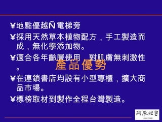 地點優越—電梯旁 採用天然草本植物配方，手工製造而成，無化學添加物。 適合各年齡層使用，對肌膚無刺激性。 在連鎖書店均設有小型專櫃，擴大商品市場。 標榜取材到製作全程台灣製造。 產品優勢 