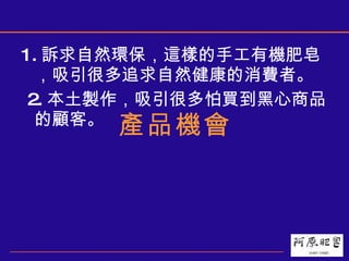 1. 訴求自然環保，這樣的手工有機肥皂，吸引很多追求自然健康的消費者。 2. 本土製作，吸引很多怕買到黑心商品的顧客。 產品機會 
