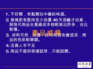 1. 不好聞，有點類似中藥的味道。 2. 每塊肥皂堅持至少放置 45 天退鹼才出貨，與現代商品生產線成本相較高出許多，也比較慢。 3.  材料天然，放置一段時間顏色會退淡，商品的色彩較單調。 4. 店員人手不足 5. 商品不提供現場試用，只能試聞。 產品威脅 