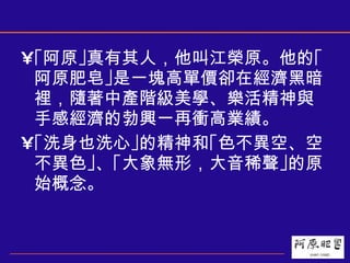 ｢阿原｣真有其人，他叫江榮原。他的｢阿原肥皂｣是一塊高單價卻在經濟黑暗裡，隨著中產階級美學、樂活精神與手感經濟的勃興一再衝高業績。  ｢洗身也洗心｣的精神和｢色不異空、空不異色｣、｢大象無形，大音稀聲｣的原始概念。 