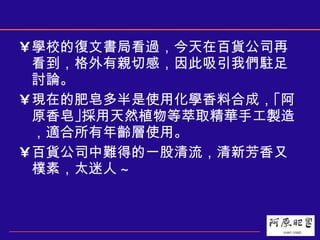 學校的復文書局看過，今天在百貨公司再看到，格外有親切感，因此吸引我們駐足討論。 現在的肥皂多半是使用化學香料合成，｢阿原香皂｣採用天然植物等萃取精華手工製造，適合所有年齡層使用。 百貨公司中難得的一股清流，清新芳香又樸素，太迷人 ~ 