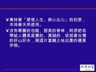 秉持著「愛惜人生、將心比心」的初衷，本持著天然使用。 沒有華麗的包裝、甜美的香味，阿原肥皂帶給人體是直覺的、真誠的，依就著台灣的好山好水，與這片富饒土地出產的優質作物。  