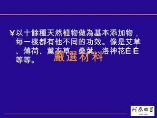 以十餘種天然植物做為基本添加物，每一樣都有他不同的功效。像是艾草、薄荷、薰衣草、桑葉、洛神花……等等。 嚴選材料 