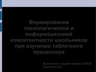 Формирование технологической и информационной компетентности школьников при изучении табличного процессора Выполнил: студент группы М-4-В Трошков А.Е. 