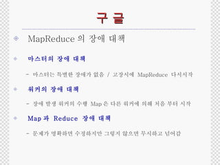 구 글 MapReduce 의 장애 대책 마스터의 장애 대책 -  마스터는 특별한 장애가 없음  /  고장시에  MapReduce  다시시작 워커의 장애 대책 -  장애 발생 워커의 수행  Map 은 다른 워커에 의해 처음 부터 시작 Map 과  Reduce  장애 대책 -  문제가 명확하면 수정하지만 그렇지 않으면 무시하고 넘어감 